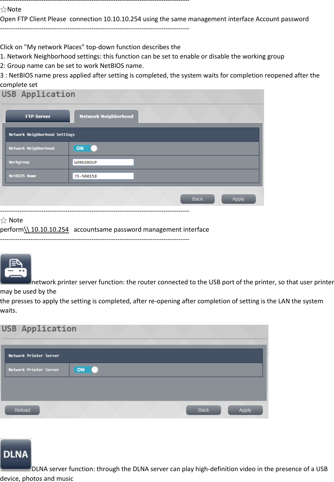 --------------------------------------------------------------------------------------- ☆Note Open FTP Client Please  connection 10.10.10.254 using the same management interface Account password ---------------------------------------------------------------------------------------  Click on "My network Places" top-down function describes the 1. Network Neighborhood settings: this function can be set to enable or disable the working group 2: Group name can be set to work NetBIOS name. 3 : NetBIOS name press applied after setting is completed, the system waits for completion reopened after the complete set  --------------------------------------------------------------------------------------- ☆ Note perform\\ 10.10.10.254   accountsame password management interface ---------------------------------------------------------------------------------------  network printer server function: the router connected to the USB port of the printer, so that user printer may be used by the the presses to apply the setting is completed, after re-opening after completion of setting is the LAN the system waits.     DLNA server function: through the DLNA server can play high-definition video in the presence of a USB device, photos and music 