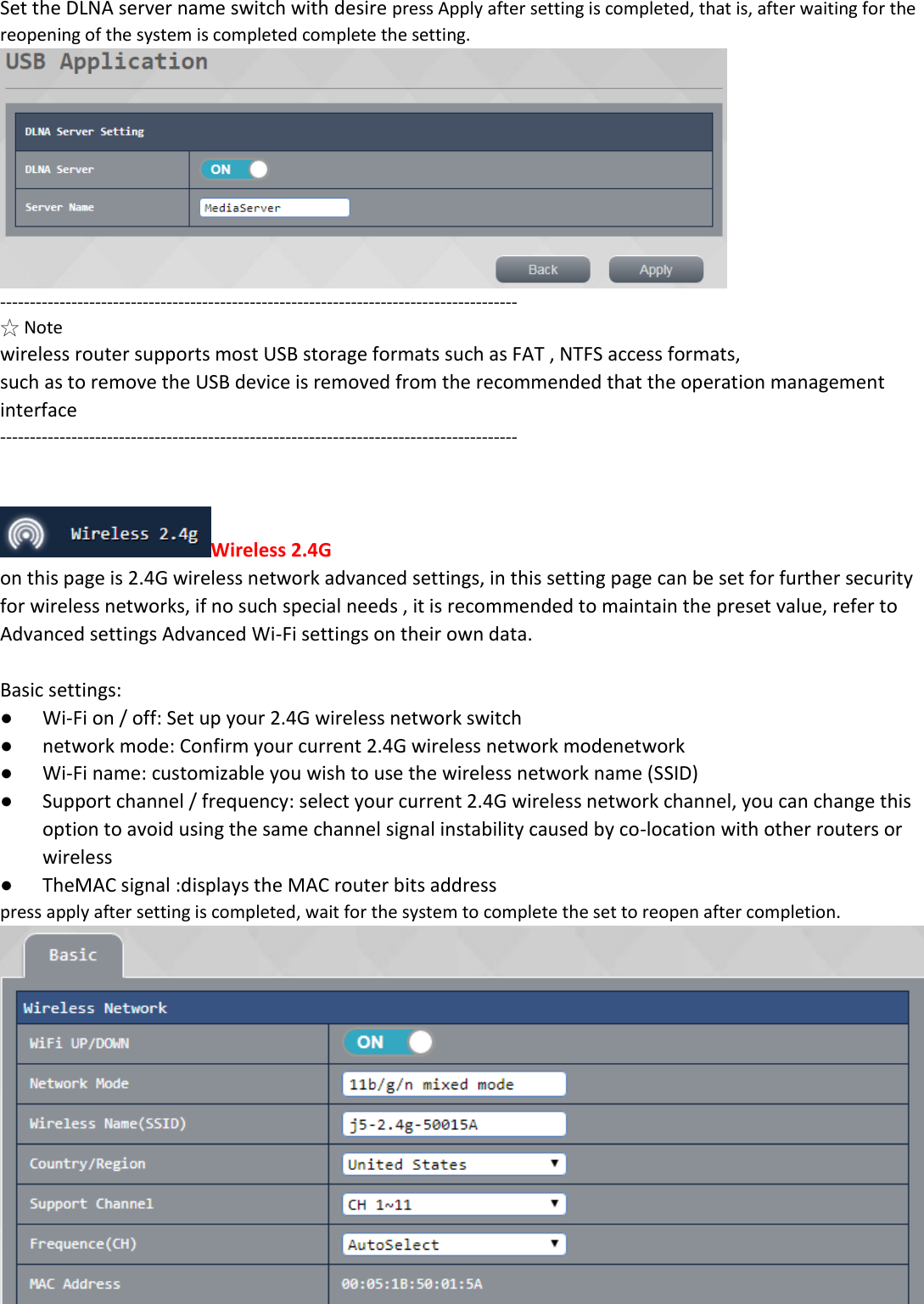 Set the DLNA server name switch with desire press Apply after setting is completed, that is, after waiting for the reopening of the system is completed complete the setting.  --------------------------------------------------------------------------------------- ☆ Note wireless router supports most USB storage formats such as FAT , NTFS access formats, such as to remove the USB device is removed from the recommended that the operation management interface ---------------------------------------------------------------------------------------   Wireless 2.4G on this page is 2.4G wireless network advanced settings, in this setting page can be set for further security for wireless networks, if no such special needs , it is recommended to maintain the preset value, refer to Advanced settings Advanced Wi-Fi settings on their own data.  Basic settings:  ● Wi-Fi on / off: Set up your 2.4G wireless network switch ● network mode: Confirm your current 2.4G wireless network modenetwork ● Wi-Fi name: customizable you wish to use the wireless network name (SSID) ● Support channel / frequency: select your current 2.4G wireless network channel, you can change this option to avoid using the same channel signal instability caused by co-location with other routers or wireless ● TheMAC signal :displays the MAC router bits address press apply after setting is completed, wait for the system to complete the set to reopen after completion.   