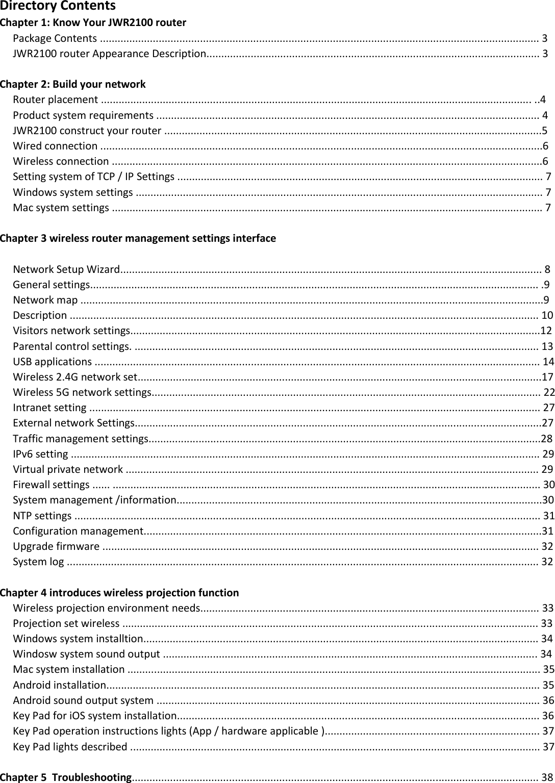 Directory Contents Chapter 1: Know Your JWR2100 router      Package Contents ..................................................................................................................................................... 3         JWR2100 router Appearance Description................................................................................................................. 3   Chapter 2: Build your network      Router placement .................................................................................................................................................. ..4      Product system requirements .................................................................................................................................. 4      JWR2100 construct your router ................................................................................................................................5      Wired connection ......................................................................................................................................................6      Wireless connection ..................................................................................................................................................6      Setting system of TCP / IP Settings ............................................................................................................................ 7      Windows system settings .......................................................................................................................................... 7      Mac system settings .................................................................................................................................................. 7  Chapter 3 wireless router management settings interface           Network Setup Wizard............................................................................................................................................... 8      General settings........................................................................................................................................................ .9      Network map .............................................................................................................................................................9      Description ............................................................................................................................................................... 10      Visitors network settings...........................................................................................................................................12               Parental control settings. ......................................................................................................................................... 13      USB applications ....................................................................................................................................................... 14      Wireless 2.4G network set.........................................................................................................................................17      Wireless 5G network settings.................................................................................................................................... 22      Intranet setting ......................................................................................................................................................... 27      External network Settings..........................................................................................................................................27      Traffic management settings.....................................................................................................................................28      IPv6 setting ............................................................................................................................................................... 29      Virtual private network ............................................................................................................................................ 29      Firewall settings ...... ................................................................................................................................................. 30      System management /information............................................................................................................................30      NTP settings .............................................................................................................................................................. 31      Configuration management.......................................................................................................................................31      Upgrade firmware .................................................................................................................................................... 32      System log ................................................................................................................................................................ 32  Chapter 4 introduces wireless projection function      Wireless projection environment needs................................................................................................................... 33      Projection set wireless ............................................................................................................................................. 33      Windows system installtion...................................................................................................................................... 34      Windosw system sound output ............................................................................................................................... 34       Mac system installation ............................................................................................................................................ 35      Android installation................................................................................................................................................... 35      Android sound output system .................................................................................................................................. 36      Key Pad for iOS system installation........................................................................................................................... 36      Key Pad operation instructions lights (App / hardware applicable )......................................................................... 37      Key Pad lights described ........................................................................................................................................... 37       Chapter 5  Troubleshooting.......................................................................................................................................... 38  