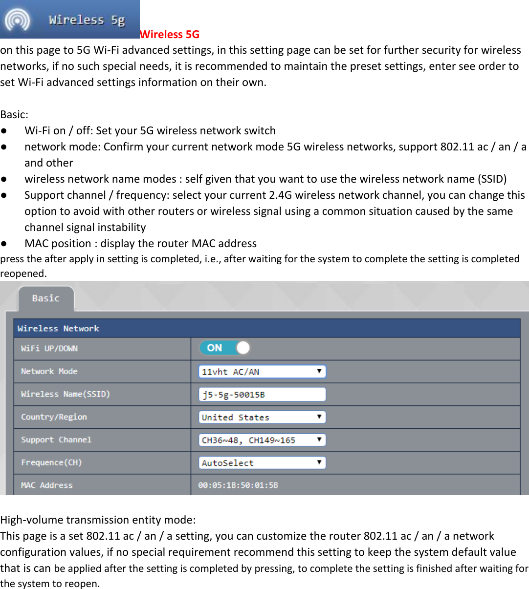 Wireless 5G on this page to 5G Wi-Fi advanced settings, in this setting page can be set for further security for wireless networks, if no such special needs, it is recommended to maintain the preset settings, enter see order to set Wi-Fi advanced settings information on their own.  Basic:  ● Wi-Fi on / off: Set your 5G wireless network switch ● network mode: Confirm your current network mode 5G wireless networks, support 802.11 ac / an / a and other ● wireless network name modes : self given that you want to use the wireless network name (SSID) ● Support channel / frequency: select your current 2.4G wireless network channel, you can change this option to avoid with other routers or wireless signal using a common situation caused by the same channel signal instability ● MAC position : display the router MAC address press the after apply in setting is completed, i.e., after waiting for the system to complete the setting is completed reopened.   High-volume transmission entity mode:  This page is a set 802.11 ac / an / a setting, you can customize the router 802.11 ac / an / a network configuration values, if no special requirement recommend this setting to keep the system default value that is can be applied after the setting is completed by pressing, to complete the setting is finished after waiting for the system to reopen. 