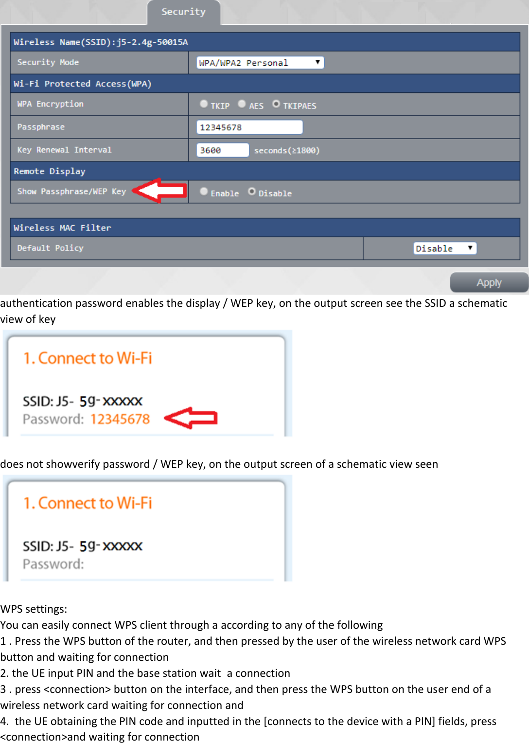  authentication password enables the display / WEP key, on the output screen see the SSID a schematic view of key   does not showverify password / WEP key, on the output screen of a schematic view seen   WPS settings: You can easily connect WPS client through a according to any of the following 1 . Press the WPS button of the router, and then pressed by the user of the wireless network card WPS button and waiting for connection  2. the UE input PIN and the base station wait  a connection 3 . press <connection> button on the interface, and then press the WPS button on the user end of a wireless network card waiting for connection and 4.  the UE obtaining the PIN code and inputted in the [connects to the device with a PIN] fields, press  <connection>and waiting for connection  