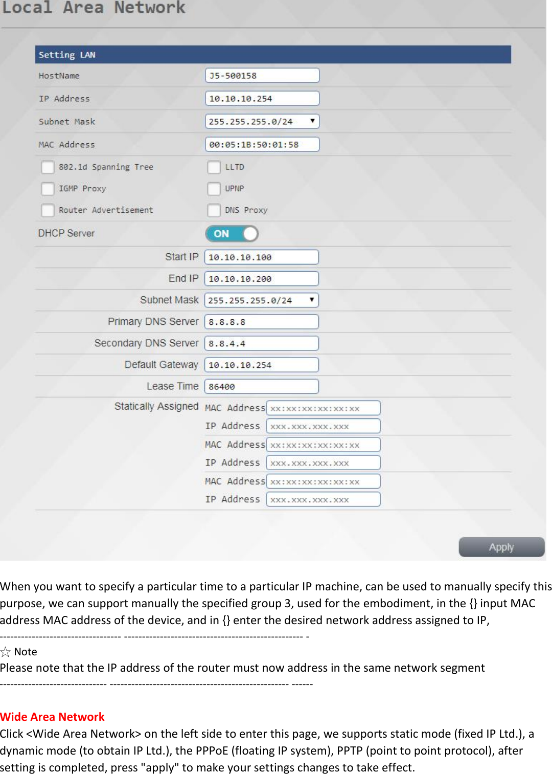   When you want to specify a particular time to a particular IP machine, can be used to manually specify this purpose, we can support manually the specified group 3, used for the embodiment, in the {} input MAC address MAC address of the device, and in {} enter the desired network address assigned to IP, ---------------------------------- -------------------------------------------------- - ☆ Note Please note that the IP address of the router must now address in the same network segment ------------------------------ -------------------------------------------------- ------  Wide Area Network Click <Wide Area Network> on the left side to enter this page, we supports static mode (fixed IP Ltd.), a dynamic mode (to obtain IP Ltd.), the PPPoE (floating IP system), PPTP (point to point protocol), after setting is completed, press "apply" to make your settings changes to take effect.  