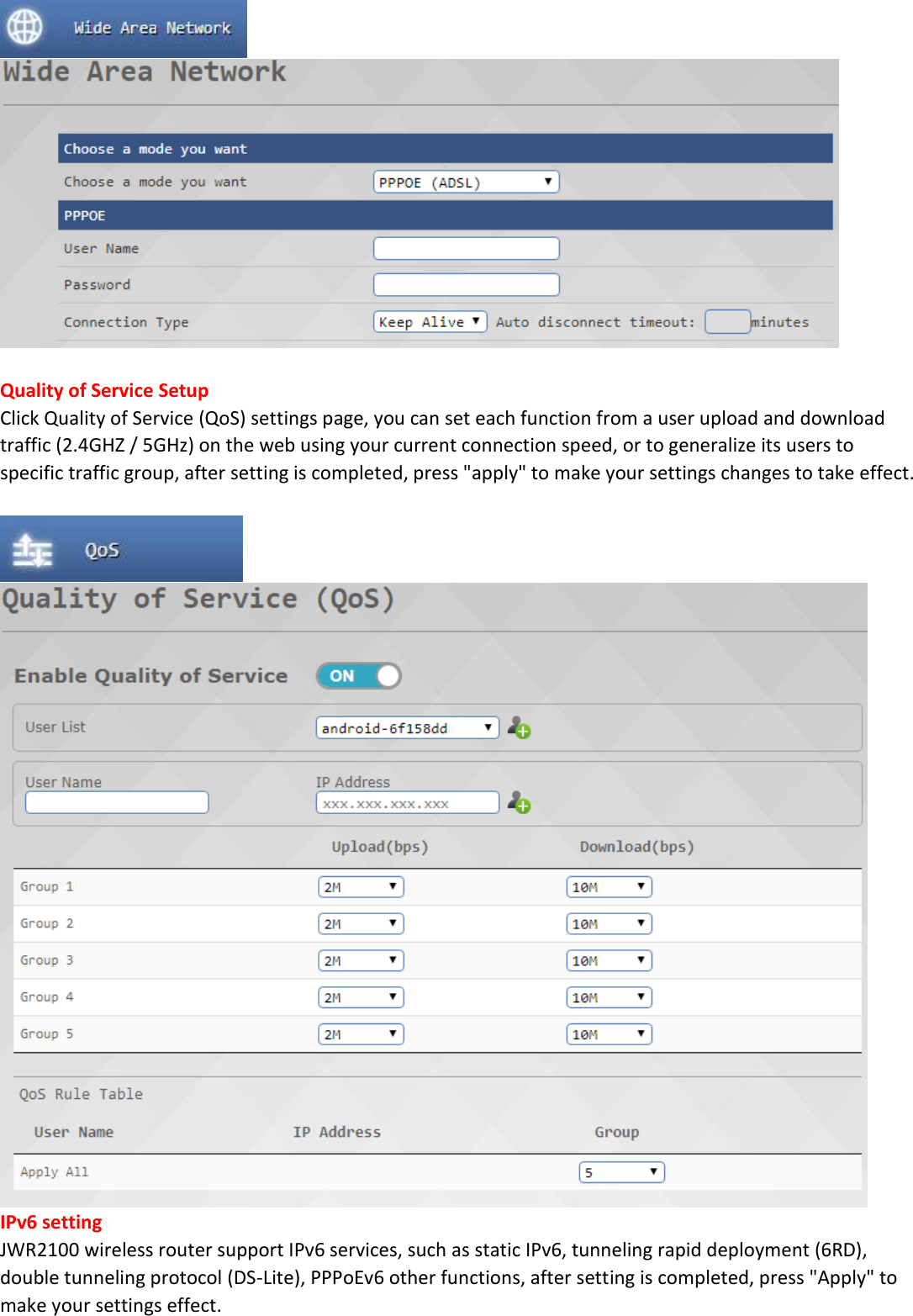    Quality of Service Setup Click Quality of Service (QoS) settings page, you can set each function from a user upload and download traffic (2.4GHZ / 5GHz) on the web using your current connection speed, or to generalize its users to specific traffic group, after setting is completed, press "apply" to make your settings changes to take effect.    IPv6 setting JWR2100 wireless router support IPv6 services, such as static IPv6, tunneling rapid deployment (6RD), double tunneling protocol (DS-Lite), PPPoEv6 other functions, after setting is completed, press "Apply" to make your settings effect. 