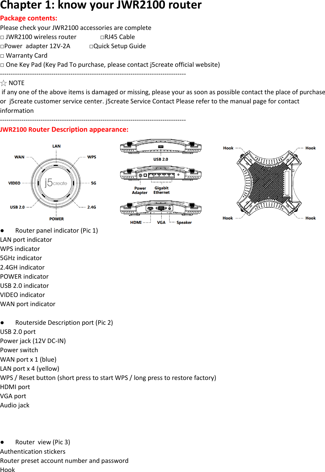 Chapter 1: know your JWR2100 router Package contents:  Please check your JWR2100 accessories are complete □ JWR2100 wireless router               □RJ45 Cable □Power  adapter 12V-2A            □Quick Setup Guide □ Warranty Card                                           □ One Key Pad (Key Pad To purchase, please contact j5create official website) --------------------------------------------------------------------------------------- ☆ NOTE  if any one of the above items is damaged or missing, please your as soon as possible contact the place of purchase or  j5create customer service center. j5create Service Contact Please refer to the manual page for contact information --------------------------------------------------------------------------------------- JWR2100 Router Description appearance:  ● Router panel indicator (Pic 1) LAN port indicator WPS indicator 5GHz indicator 2.4GH indicator POWER indicator USB 2.0 indicator VIDEO indicator WAN port indicator  ● Routerside Description port (Pic 2) USB 2.0 port Power jack (12V DC-IN) Power switch WAN port x 1 (blue) LAN port x 4 (yellow) WPS / Reset button (short press to start WPS / long press to restore factory)  HDMI port VGA port Audio jack    ● Router  view (Pic 3) Authentication stickers Router preset account number and password Hook  