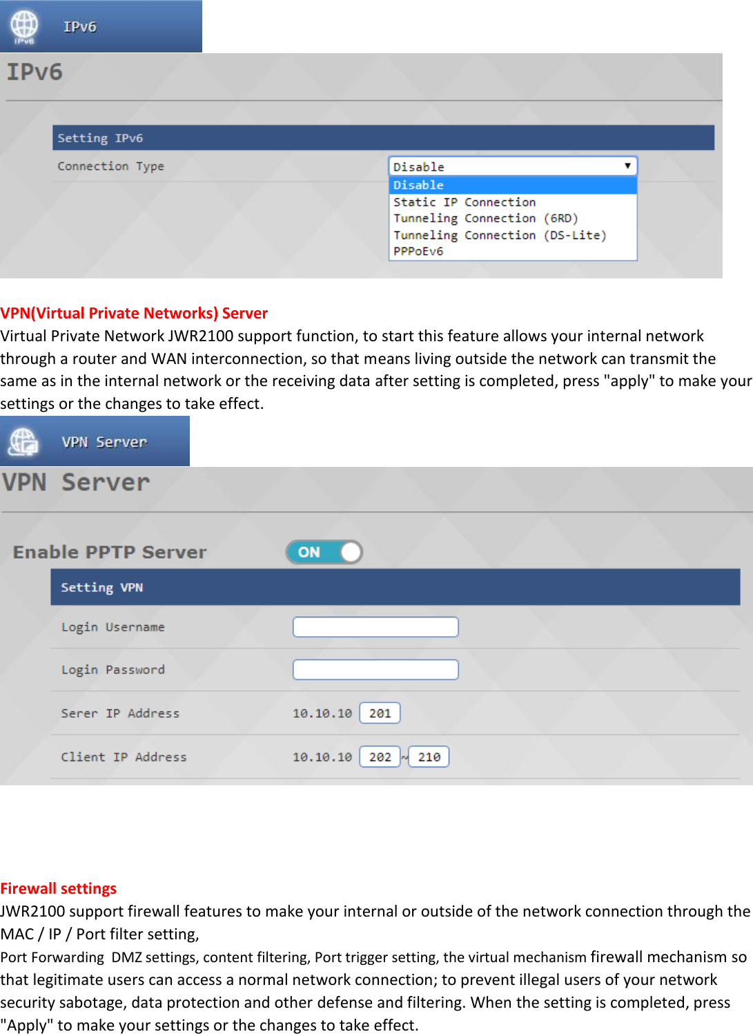    VPN(Virtual Private Networks) Server Virtual Private Network JWR2100 support function, to start this feature allows your internal network through a router and WAN interconnection, so that means living outside the network can transmit the same as in the internal network or the receiving data after setting is completed, press "apply" to make your settings or the changes to take effect.       Firewall settings JWR2100 support firewall features to make your internal or outside of the network connection through the MAC / IP / Port filter setting, Port Forwarding  DMZ settings, content filtering, Port trigger setting, the virtual mechanism firewall mechanism so that legitimate users can access a normal network connection; to prevent illegal users of your network security sabotage, data protection and other defense and filtering. When the setting is completed, press "Apply" to make your settings or the changes to take effect.  