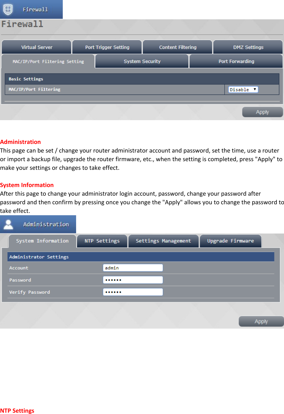     Administration This page can be set / change your router administrator account and password, set the time, use a router or import a backup file, upgrade the router firmware, etc., when the setting is completed, press "Apply" to make your settings or changes to take effect.  System Information After this page to change your administrator login account, password, change your password after password and then confirm by pressing once you change the "Apply" allows you to change the password to take effect.            NTP Settings 