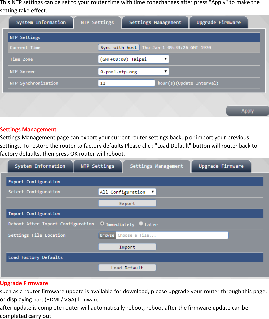 This NTP settings can be set to your router time with time zonechanges after press "Apply" to make the setting take effect.   Settings Management Settings Management page can export your current router settings backup or import your previous settings, To restore the router to factory defaults Please click "Load Default" button will router back to factory defaults, then press OK router will reboot.  Upgrade Firmware such as a router firmware update is available for download, please upgrade your router through this page, or displaying port (HDMI / VGA) firmware after update is complete router will automatically reboot, reboot after the firmware update can be completed carry out. 