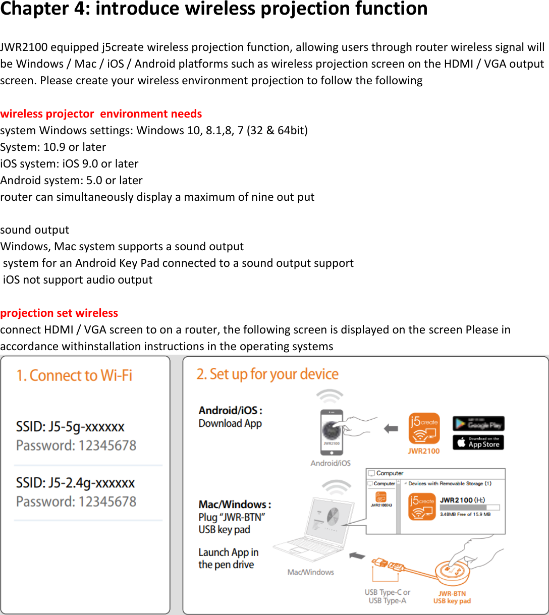            Chapter 4: introduce wireless projection function  JWR2100 equipped j5create wireless projection function, allowing users through router wireless signal will be Windows / Mac / iOS / Android platforms such as wireless projection screen on the HDMI / VGA output screen. Please create your wireless environment projection to follow the following  wireless projector  environment needs system Windows settings: Windows 10, 8.1,8, 7 (32 &amp; 64bit) System: 10.9 or later iOS system: iOS 9.0 or later Android system: 5.0 or later router can simultaneously display a maximum of nine out put   sound output Windows, Mac system supports a sound output  system for an Android Key Pad connected to a sound output support  iOS not support audio output  projection set wireless connect HDMI / VGA screen to on a router, the following screen is displayed on the screen Please in accordance withinstallation instructions in the operating systems  