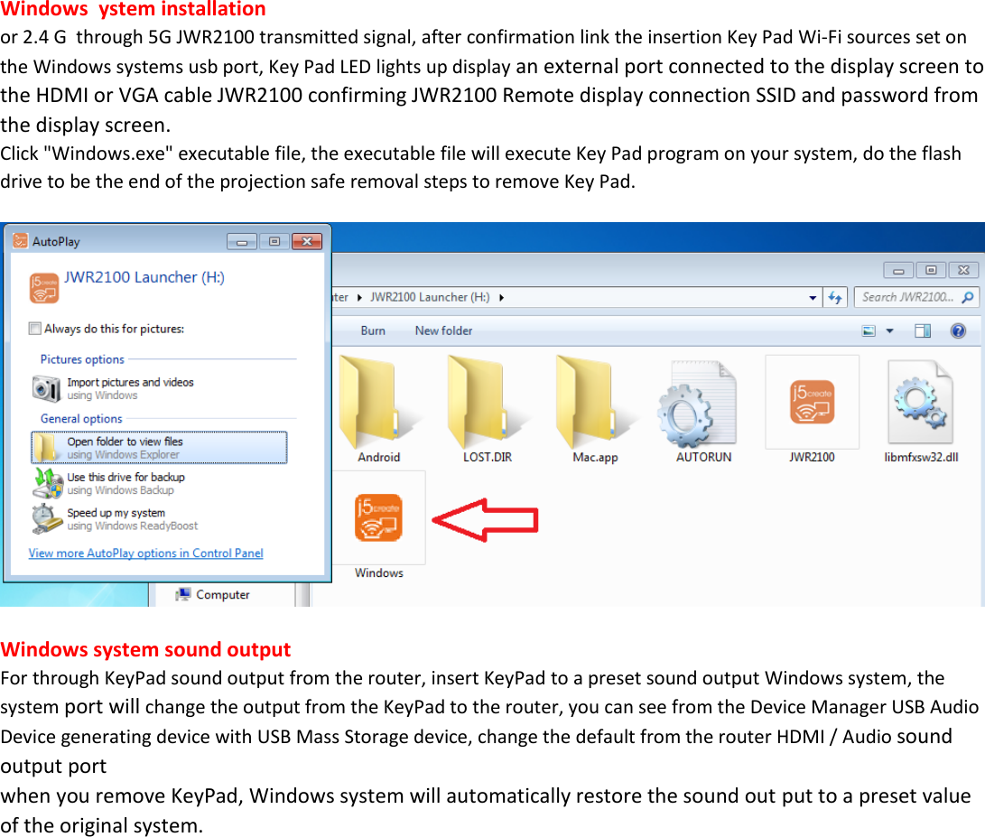            Windows  ystem installation or 2.4 G  through 5G JWR2100 transmitted signal, after confirmation link the insertion Key Pad Wi-Fi sources set on the Windows systems usb port, Key Pad LED lights up display an external port connected to the display screen to the HDMI or VGA cable JWR2100 confirming JWR2100 Remote display connection SSID and password from the display screen. Click "Windows.exe" executable file, the executable file will execute Key Pad program on your system, do the flash drive to be the end of the projection safe removal steps to remove Key Pad.     Windows system sound output For through KeyPad sound output from the router, insert KeyPad to a preset sound output Windows system, the system port will change the output from the KeyPad to the router, you can see from the Device Manager USB Audio Device generating device with USB Mass Storage device, change the default from the router HDMI / Audio sound output port when you remove KeyPad, Windows system will automatically restore the sound out put to a preset value of the original system. 