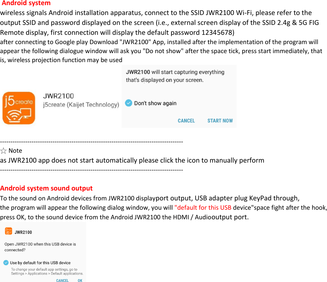  Android system  wireless signals Android installation apparatus, connect to the SSID JWR2100 Wi-Fi, please refer to the output SSID and password displayed on the screen (i.e., external screen display of the SSID 2.4g &amp; 5G FIG Remote display, first connection will display the default password 12345678) after connecting to Google play Download "JWR2100" App, installed after the implementation of the program will appear the following dialogue window will ask you "Do not show" after the space tick, press start immediately, that is, wireless projection function may be used   --------------------------------------------------------------------------------------- ☆ Note as JWR2100 app does not start automatically please click the icon to manually perform ---------------------------------------------------------------------------------------  Android system sound output To the sound on Android devices from JWR2100 displayport output, USB adapter plug KeyPad through, the program will appear the following dialog window, you will "default for this USB device"space fight after the hook, press OK, to the sound device from the Android JWR2100 the HDMI / Audiooutput port.                       