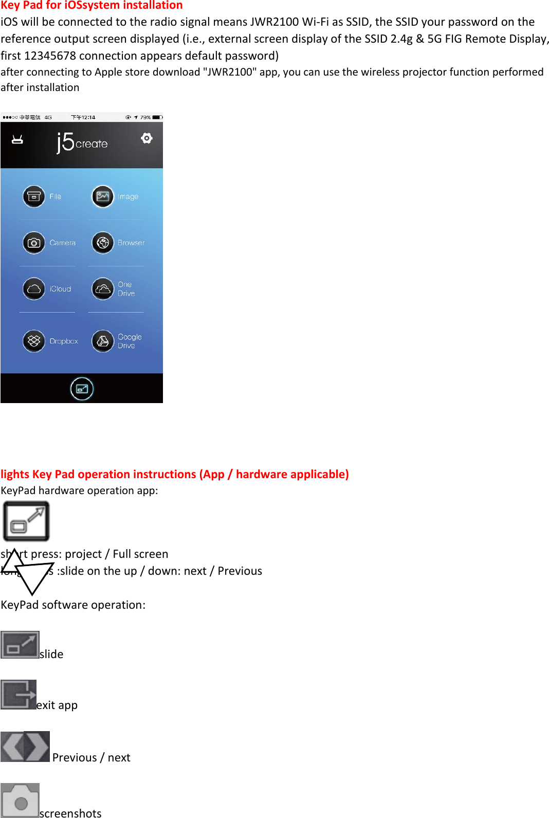Key Pad for iOSsystem installation iOS will be connected to the radio signal means JWR2100 Wi-Fi as SSID, the SSID your password on the reference output screen displayed (i.e., external screen display of the SSID 2.4g &amp; 5G FIG Remote Display, first 12345678 connection appears default password) after connecting to Apple store download "JWR2100" app, you can use the wireless projector function performed after installation       lights Key Pad operation instructions (App / hardware applicable) KeyPad hardware operation app:   short press: project / Full screen long press :slide on the up / down: next / Previous  KeyPad software operation:  slide  exit app   Previous / next  screenshots 
