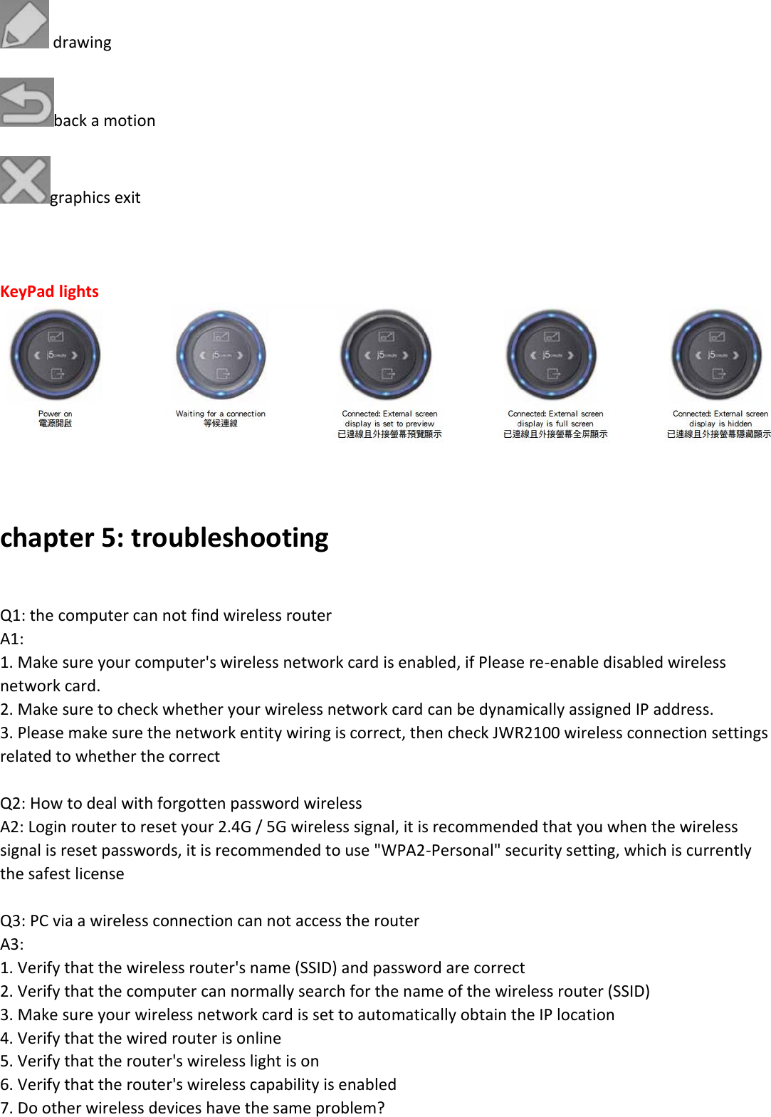   drawing  back a motion  graphics exit    KeyPad lights     chapter 5: troubleshooting   Q1: the computer can not find wireless router A1:  1. Make sure your computer's wireless network card is enabled, if Please re-enable disabled wireless network card. 2. Make sure to check whether your wireless network card can be dynamically assigned IP address. 3. Please make sure the network entity wiring is correct, then check JWR2100 wireless connection settings related to whether the correct  Q2: How to deal with forgotten password wireless A2: Login router to reset your 2.4G / 5G wireless signal, it is recommended that you when the wireless signal is reset passwords, it is recommended to use "WPA2-Personal" security setting, which is currently the safest license   Q3: PC via a wireless connection can not access the router A3:  1. Verify that the wireless router's name (SSID) and password are correct 2. Verify that the computer can normally search for the name of the wireless router (SSID) 3. Make sure your wireless network card is set to automatically obtain the IP location 4. Verify that the wired router is online 5. Verify that the router's wireless light is on 6. Verify that the router's wireless capability is enabled 7. Do other wireless devices have the same problem? 