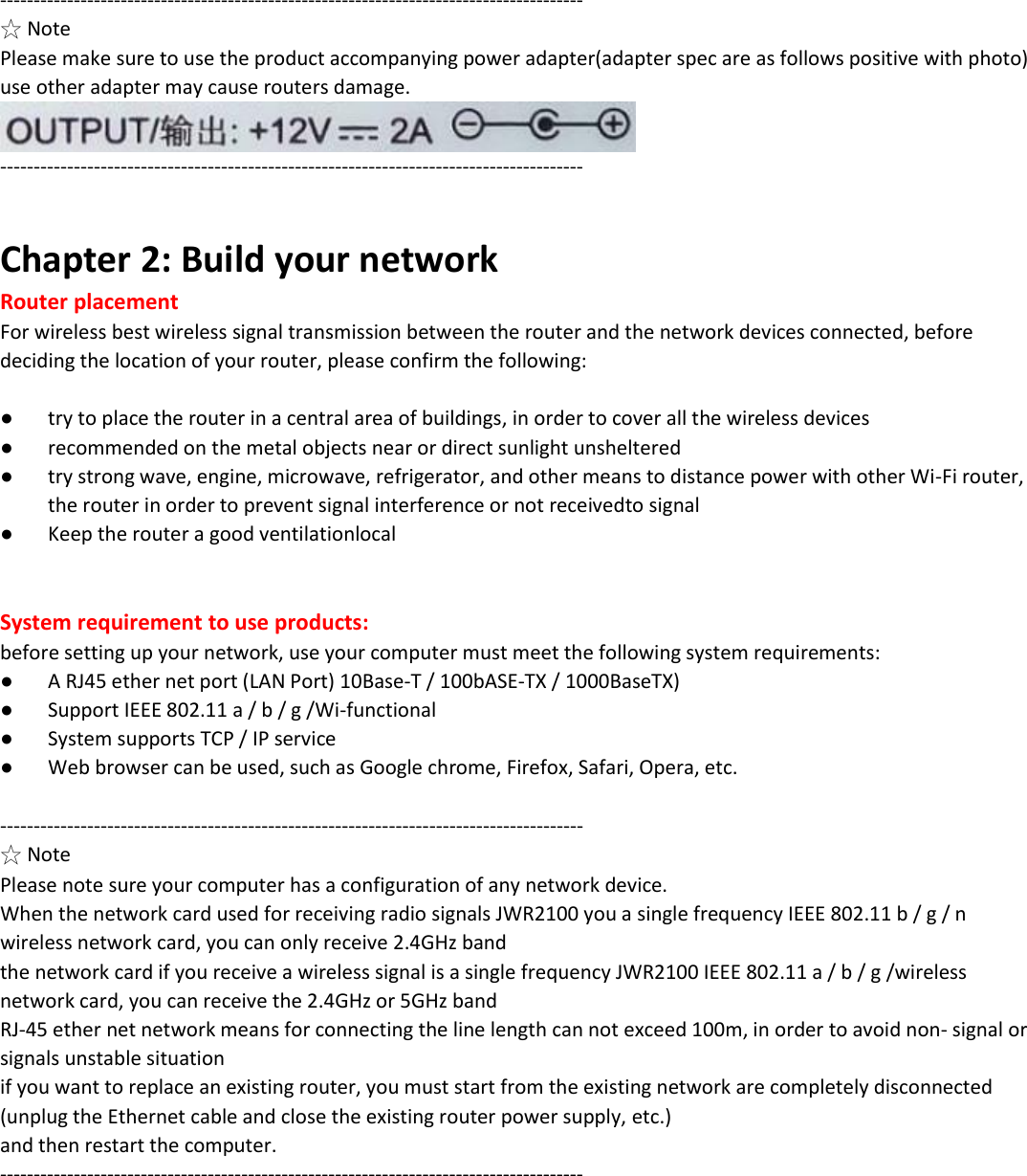 --------------------------------------------------------------------------------------- ☆ Note Please make sure to use the product accompanying power adapter(adapter spec are as follows positive with photo) use other adapter may cause routers damage.  ---------------------------------------------------------------------------------------  Chapter 2: Build your network Router placement For wireless best wireless signal transmission between the router and the network devices connected, before deciding the location of your router, please confirm the following:  ● try to place the router in a central area of buildings, in order to cover all the wireless devices ● recommended on the metal objects near or direct sunlight unsheltered ● try strong wave, engine, microwave, refrigerator, and other means to distance power with other Wi-Fi router, the router in order to prevent signal interference or not receivedto signal ● Keep the router a good ventilationlocal   System requirement to use products: before setting up your network, use your computer must meet the following system requirements: ● A RJ45 ether net port (LAN Port) 10Base-T / 100bASE-TX / 1000BaseTX) ● Support IEEE 802.11 a / b / g /Wi-functional ● System supports TCP / IP service ● Web browser can be used, such as Google chrome, Firefox, Safari, Opera, etc.  --------------------------------------------------------------------------------------- ☆ Note Please note sure your computer has a configuration of any network device.  When the network card used for receiving radio signals JWR2100 you a single frequency IEEE 802.11 b / g / n wireless network card, you can only receive 2.4GHz band the network card if you receive a wireless signal is a single frequency JWR2100 IEEE 802.11 a / b / g /wireless network card, you can receive the 2.4GHz or 5GHz band RJ-45 ether net network means for connecting the line length can not exceed 100m, in order to avoid non- signal or signals unstable situation if you want to replace an existing router, you must start from the existing network are completely disconnected (unplug the Ethernet cable and close the existing router power supply, etc.) and then restart the computer. ---------------------------------------------------------------------------------------           