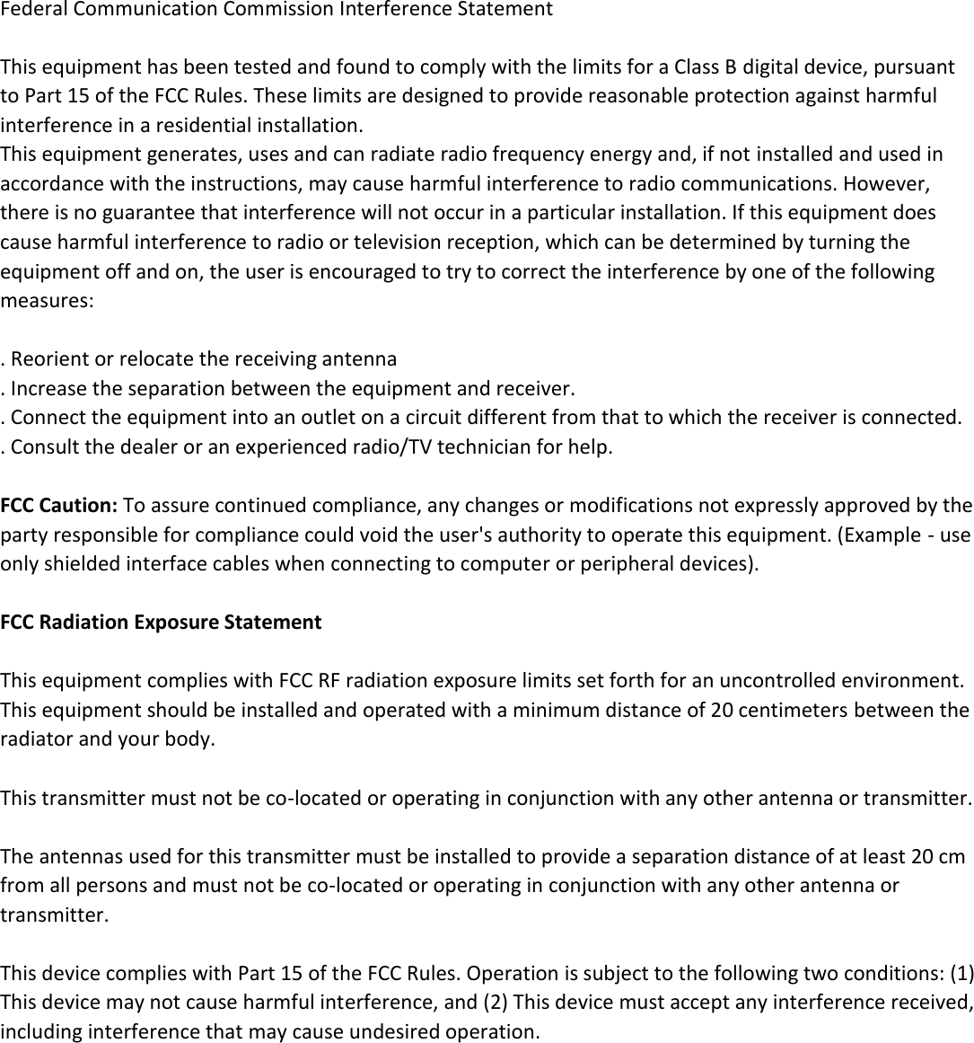Federal Communication Commission Interference Statement  This equipment has been tested and found to comply with the limits for a Class B digital device, pursuant to Part 15 of the FCC Rules. These limits are designed to provide reasonable protection against harmful interference in a residential installation. This equipment generates, uses and can radiate radio frequency energy and, if not installed and used in accordance with the instructions, may cause harmful interference to radio communications. However, there is no guarantee that interference will not occur in a particular installation. If this equipment does cause harmful interference to radio or television reception, which can be determined by turning the equipment off and on, the user is encouraged to try to correct the interference by one of the following measures:  . Reorient or relocate the receiving antenna . Increase the separation between the equipment and receiver. . Connect the equipment into an outlet on a circuit different from that to which the receiver is connected.  . Consult the dealer or an experienced radio/TV technician for help.  FCC Caution: To assure continued compliance, any changes or modifications not expressly approved by the party responsible for compliance could void the user's authority to operate this equipment. (Example - use only shielded interface cables when connecting to computer or peripheral devices).  FCC Radiation Exposure Statement  This equipment complies with FCC RF radiation exposure limits set forth for an uncontrolled environment. This equipment should be installed and operated with a minimum distance of 20 centimeters between the radiator and your body.  This transmitter must not be co-located or operating in conjunction with any other antenna or transmitter.  The antennas used for this transmitter must be installed to provide a separation distance of at least 20 cm from all persons and must not be co-located or operating in conjunction with any other antenna or transmitter.  This device complies with Part 15 of the FCC Rules. Operation is subject to the following two conditions: (1) This device may not cause harmful interference, and (2) This device must accept any interference received, including interference that may cause undesired operation.  