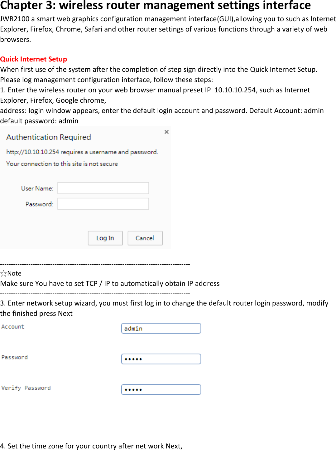 Chapter 3: wireless router management settings interface JWR2100 a smart web graphics configuration management interface(GUI),allowing you to such as Internet Explorer, Firefox, Chrome, Safari and other router settings of various functions through a variety of web browsers.  Quick Internet Setup When first use of the system after the completion of step sign directly into the Quick Internet Setup. Please log management configuration interface, follow these steps:  1. Enter the wireless router on your web browser manual preset IP  10.10.10.254, such as Internet Explorer, Firefox, Google chrome, address: login window appears, enter the default login account and password. Default Account: admin default password: admin   --------------------------------------------------------------------------------------- ☆Note Make sure You have to set TCP / IP to automatically obtain IP address --------------------------------------------------------------------------------------- 3. Enter network setup wizard, you must first log in to change the default router login password, modify the finished press Next      4. Set the time zone for your country after net work Next, 