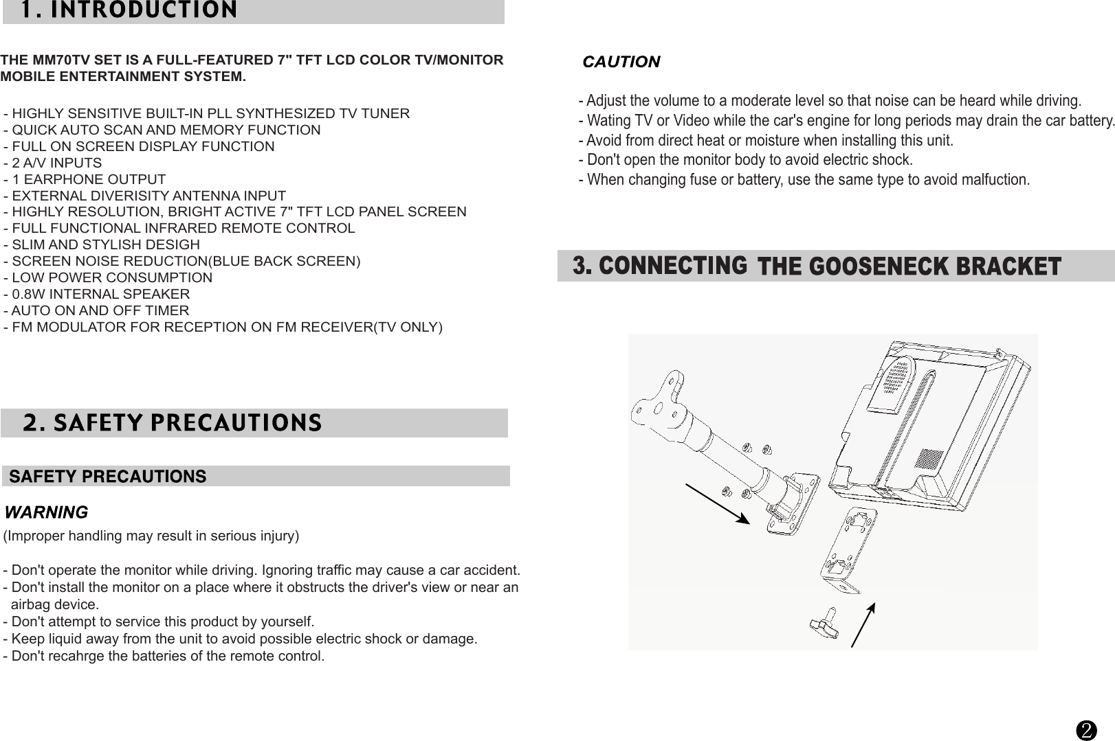 THE MM70TV SET IS A FULL-FEATURED 7&quot; TFT LCD COLOR TV/MONITORMOBILE ENTERTAINMENT SYSTEM.       - HIGHLY SENSITIVE BUILT-IN PLL SYNTHESIZED TV TUNER- QUICK AUTO SCAN AND MEMORY FUNCTION- FULL ON SCREEN DISPLAY FUNCTION- 2 A/V INPUTS- 1 EARPHONE OUTPUT- EXTERNAL DIVERISITY ANTENNA INPUT- HIGHLY RESOLUTION, BRIGHT ACTIVE 7&quot; TFT LCD PANEL SCREEN- FULL FUNCTIONAL INFRARED REMOTE CONTROL- SLIM AND STYLISH DESIGH- SCREEN NOISE REDUCTION(BLUE BACK SCREEN)- LOW POWER CONSUMPTION- 0.8W INTERNAL SPEAKER- AUTO ON AND OFF TIMER     - FM MODULATOR FOR RECEPTION ON FM RECEIVER(TV ONLY)  (Improper handling may result in serious injury)- Don&apos;t operate the monitor while driving. Ignoring traffic may cause a car accident.- Don&apos;t install the monitor on a place where it obstructs the driver&apos;s view or near an   airbag device.- Don&apos;t attempt to service this product by yourself.- Keep liquid away from the unit to avoid possible electric shock or damage.- Don&apos;t recahrge the batteries of the remote control.- Adjust the volume to a moderate level so that noise can be heard while driving.- Wating TV or Video while the car&apos;s engine for long periods may drain the car battery.- Avoid from direct heat or moisture when installing this unit.- Don&apos;t open the monitor body to avoid electric shock.- When changing fuse or battery, use the same type to avoid malfuction.