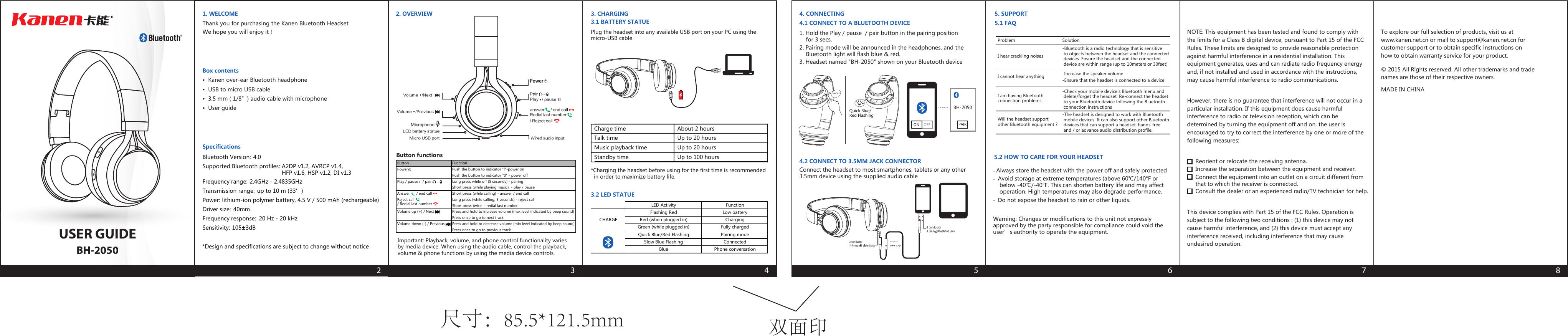 USER GUIDEBH-20501. WELCOMEThank you for purchasing the Kanen Bluetooth Headset.We hope you will enjoy it !Box contents•  Kanen over-ear Bluetooth headphone•  USB to micro USB cable•  3.5 mm ( 1/8”) audio cable with microphone•  User guide22. OVERVIEWButton functionsImportant: Playback, volume, and phone control functionality variesby media device. When using the audio cable, control the playback,volume &amp; phone functions by using the media device controls.Plug the headset into any available USB port on your PC using themicro-USB cable33. CHARGING3.1 BATTERY STATUE44. CONNECTING4.1 CONNECT TO A BLUETOOTH DEVICE1. Hold the Play / pause  / pair button in the pairing position    for 3 secs.2. Pairing mode will be announced in the headphones, and the    Bluetooth light will flash blue &amp; red.3. Headset named &quot;BH-2050&quot; shown on your Bluetooth device4.2 CONNECT TO 3.5MM JACK CONNECTORConnect the headset to most smartphones, tablets or any other3.5mm device using the supplied audio cable5. SUPPORT5.2 HOW TO CARE FOR YOUR HEADSET- Always store the headset with the power off and safely protected-  Avoid storage at extreme temperatures (above 60℃/140°F or    below -40℃/-40°F. This can shorten battery life and may affect    operation. High temperatures may also degrade performance.-  Do not expose the headset to rain or other liquids.5.1 FAQ5 63.2 LED STATUELED battery statueMicrophoneVolume +/Next Volume -/Previous Power Pair Play   / pause Wired audio inputMicro USB portRedial last number/ Reject callanswer   / end call Button FunctionPower Push the button to indicator &quot;l&quot;-power onPush the button to indicator &quot;0&quot; - power offPlay / pause    / pair Long press while off (5 seconds) - pairingShort press (while playing music)  - play / pauseAnswer      / end call  Short press (while calling) - answer / end callReject call    / Redial last numberLong press (while calling, 3 seconds) - reject callShort press twice  - redial last numberVolume up (+) / Next Press and hold to increase volume (max level indicated by beep sound)Press once to go to next trackVolume down (-) / Previous Press and hold to decrease volume (min level indicated by beep sound)Press once to go to previous trackCharge time About 2 hoursTalk time Up to 20 hoursMusic playback time Up to 20 hoursStandby time Up to 100 hours*Charging the headset before using for the first time is recommended  in order to maximize battery life. Problem I hear crackling noisesSolution-Bluetooth is a radio technology that is sensitive to objects between the headset and the connected devices. Ensure the headset and the connected device are within range (up to 10meters or 30feet)I cannot hear anythingI am having Bluetoothconnection problems-Increase the speaker volume-Check your mobile device&apos;s Bluetooth menu and delete/forget the headset. Re-connect the headset to your Bluetooth device following the Bluetooth connection instructionsWill the headset supportother Bluetooth equipment ?-The headset is designed to work with Bluetooth mobile devices. It can also support other Bluetooth devices that can support a headset, hands-free and / or advance audio distribution profile.-Ensure that the headset is connected to a device*Design and specifications are subject to change without notice7 8Bluetooth Version: 4.0Supported Bluetooth profiles: A2DP v1.2, AVRCP v1.4,HFP v1.6, HSP v1.2, DI v1.3Frequency range: 2.4GHz - 2.4835GHzTransmission range: up to 10 m (33’)Power: lithium-ion polymer battery, 4.5 V / 500 mAh (rechargeable)Driver size: 40mmFrequency response: 20 Hz - 20 kHzSensitivity: 105±3dBSpecificationsCHARGELED ActivityGreen (while plugged in) Fully chargedFunctionFlashing Red Low batteryRed (when plugged in) ChargingBlue Phone conversationQuick Blue/Red Flashing Pairing modeSlow Blue Flashing Connectedjack3 conductorjack4 conductorMicrophoneTo explore our full selection of products, visit us atwww.kanen.net.cn or mail to support@kanen.net.cn forcustomer support or to obtain specific instructions onhow to obtain warranty service for your product.© 2015 All Rights reserved. All other trademarks and tradenames are those of their respective owners.    MADE IN CHINA+-ON/OFFQuick Blue/Red FlashingON    OFFBH-2050PAIRWarning: Changes or modifications to this unit not expresslyapproved by the party responsible for compliance could void theuser’s authority to operate the equipment.NOTE: This equipment has been tested and found to comply withthe limits for a Class B digital device, pursuant to Part 15 of the FCCRules. These limits are designed to provide reasonable protectionagainst harmful interference in a residential installation. Thisequipment generates, uses and can radiate radio frequency energyand, if not installed and used in accordance with the instructions,may cause harmful interference to radio communications.However, there is no guarantee that interference will not occur in aparticular installation. If this equipment does cause harmfulinterference to radio or television reception, which can bedetermined by turning the equipment off and on, the user isencouraged to try to correct the interference by one or more of thefollowing measures:This device complies with Part 15 of the FCC Rules. Operation issubject to the following two conditions : (1) this device may notcause harmful interference, and (2) this device must accept anyinterference received, including interference that may causeundesired operation.Reorient or relocate the receiving antenna.Increase the separation between the equipment and receiver.Connect the equipment into an outlet on a circuit different fromthat to which the receiver is connected.Consult the dealer or an experienced radio/TV technician for help.双面印尺寸：85.5*121.5mm