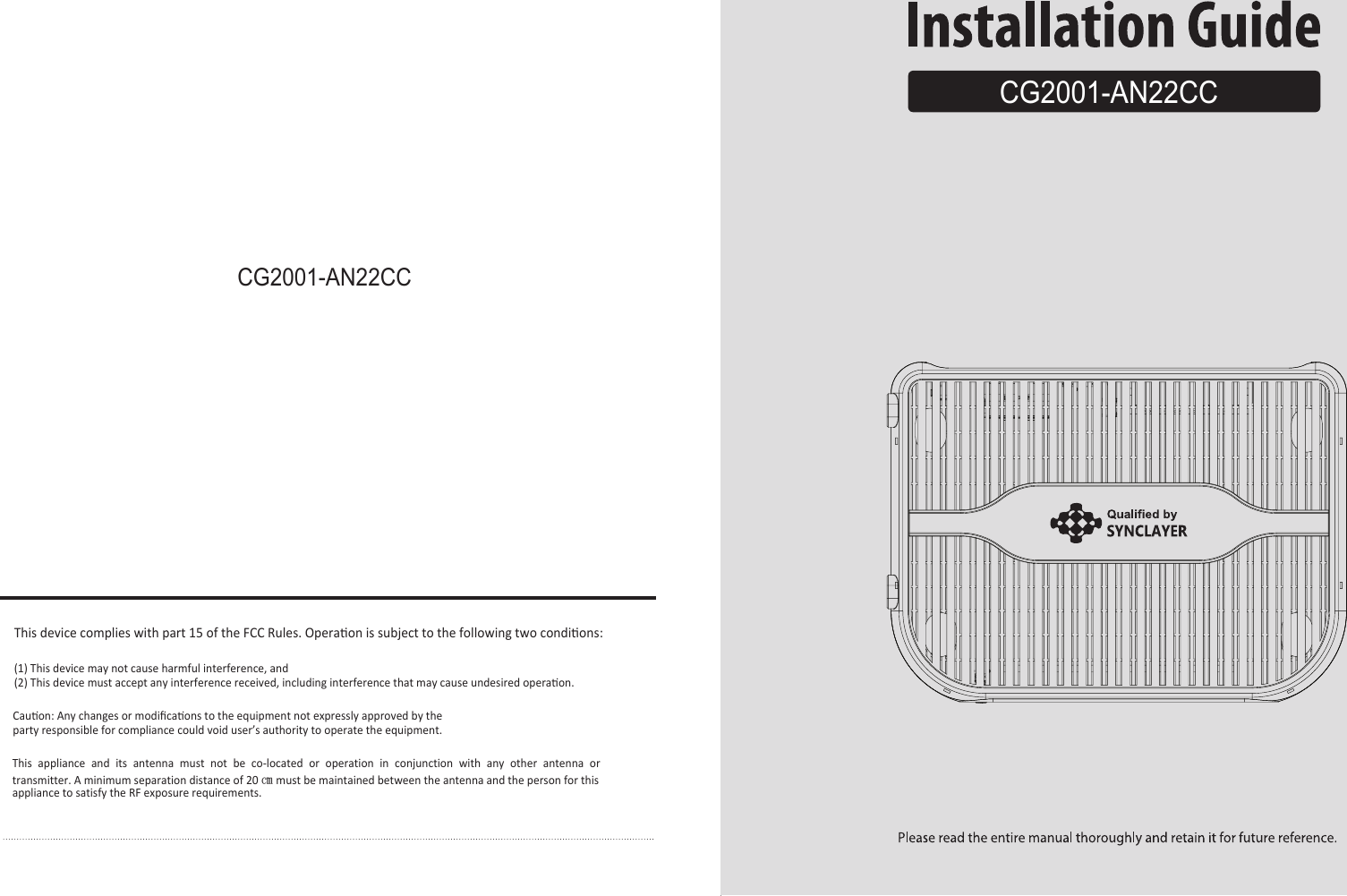 CG2001-AN22CCCG2001-AN22CCThis device complies with part 15 of the FCC Rules. Operaon is subject to the following two condions:(1) This device may not cause harmful interference, and(2) This device must accept any interference received, including interference that may cause undesired operaon.Cauon: Any changes or modiﬁcaons to the equipment not expressly approved by the party responsible for compliance could void user’s authority to operate the equipment.This appliance and its antenna must not be co-located or operation in conjunction with any other antenna or transmitter. A minimum separation distance of 20 ㎝ must be maintained between the antenna and the person for this appliance to satisfy the RF exposure requirements.