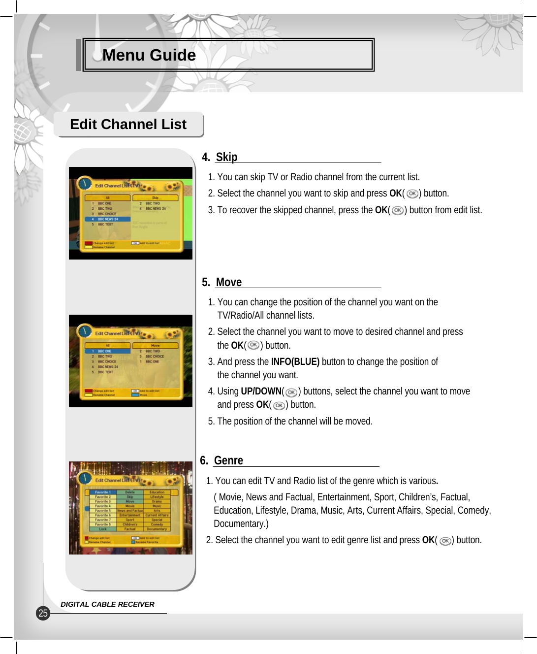 Menu GuideEdit Channel List1. You can skip TV or Radio channel from the current list.2. Select the channel you want to skip and press OK(      ) button.3. To recover the skipped channel, press the OK(      ) button from edit list.4.  Skip1. You can change the position of the channel you want on theTV/Radio/All channel lists.2. Select the channel you want to move to desired channel and pressthe OK(      ) button.3. And press the INFO(BLUE) button to change the position ofthe channel you want.4. Using UP/DOWN(      ) buttons, select the channel you want to moveand press OK(      ) button.5. The position of the channel will be moved.5.  Move1. You can edit TV and Radio list of the genre which is various.( Movie, News and Factual, Entertainment, Sport, Children’s, Factual, Education, Lifestyle, Drama, Music, Arts, Current Affairs, Special, Comedy, Documentary.)2. Select the channel you want to edit genre list and press OK(      ) button.6.  Genre25 DIGITAL CABLE RECEIVER