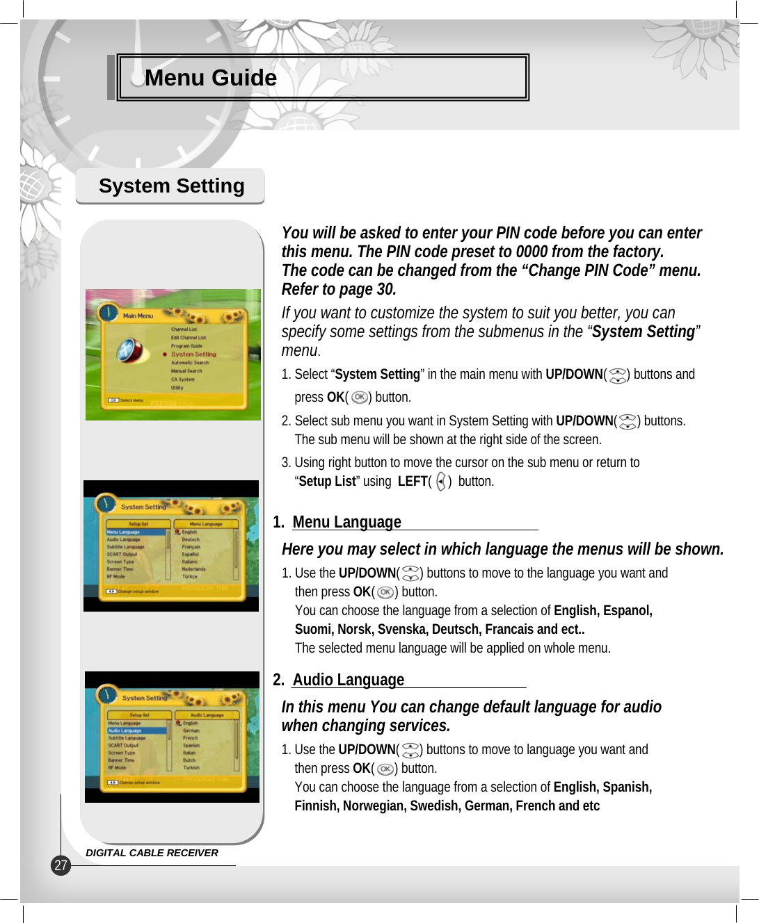 Menu GuideSystem SettingHere you may select in which language the menus will be shown.1. Use the UP/DOWN(      ) buttons to move to the language you want andthen press OK(      ) button.You can choose the language from a selection of English, Espanol,Suomi, Norsk, Svenska, Deutsch, Francais and ect..The selected menu language will be applied on whole menu.1.  Menu LanguageIn this menu You can change default language for audiowhen changing services.1. Use the UP/DOWN(      ) buttons to move to language you want andthen press OK(      ) button.You can choose the language from a selection of English, Spanish, Finnish, Norwegian, Swedish, German, French and etc2.  Audio LanguageYou will be asked to enter your PIN code before you can enterthis menu. The PIN code preset to 0000 from the factory.The code can be changed from the “Change PIN Code” menu.Refer to page 30.If you want to customize the system to suit you better, you canspecify some settings from the submenus in the “System Setting”menu.1. Select “System Setting” in the main menu with UP/DOWN(      ) buttons andpress OK(      ) button.2. Select sub menu you want in System Setting with UP/DOWN(      ) buttons.The sub menu will be shown at the right side of the screen.3. Using right button to move the cursor on the sub menu or return to“Setup List” using  LEFT(     )  button.27 DIGITAL CABLE RECEIVER