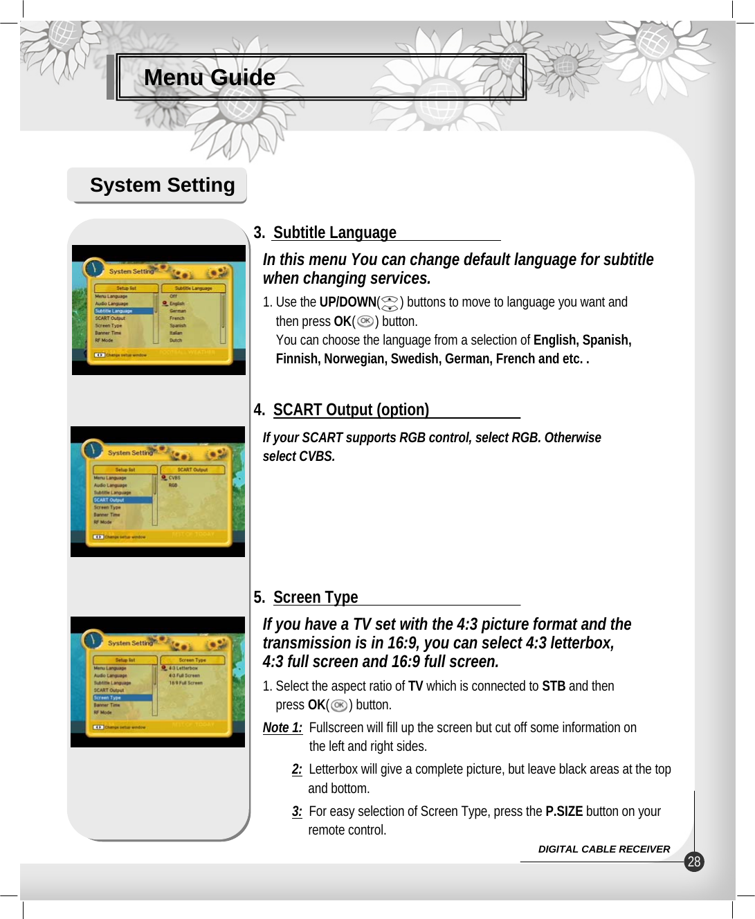 Menu GuideSystem SettingIn this menu You can change default language for subtitlewhen changing services.1. Use the UP/DOWN(      ) buttons to move to language you want andthen press OK(      ) button.You can choose the language from a selection of English, Spanish,Finnish, Norwegian, Swedish, German, French and etc. .3.  Subtitle LanguageIf your SCART supports RGB control, select RGB. Otherwiseselect CVBS.4.  SCART Output (option)If you have a TV set with the 4:3 picture format and thetransmission is in 16:9, you can select 4:3 letterbox,4:3 full screen and 16:9 full screen.1. Select the aspect ratio of TV which is connected to STB and thenpress OK(      ) button.Note 1: Fullscreen will fill up the screen but cut off some information onthe left and right sides.2: Letterbox will give a complete picture, but leave black areas at the topand bottom.3: For easy selection of Screen Type, press the P.SIZE button on yourremote control.5.  Screen Type28DIGITAL CABLE RECEIVER