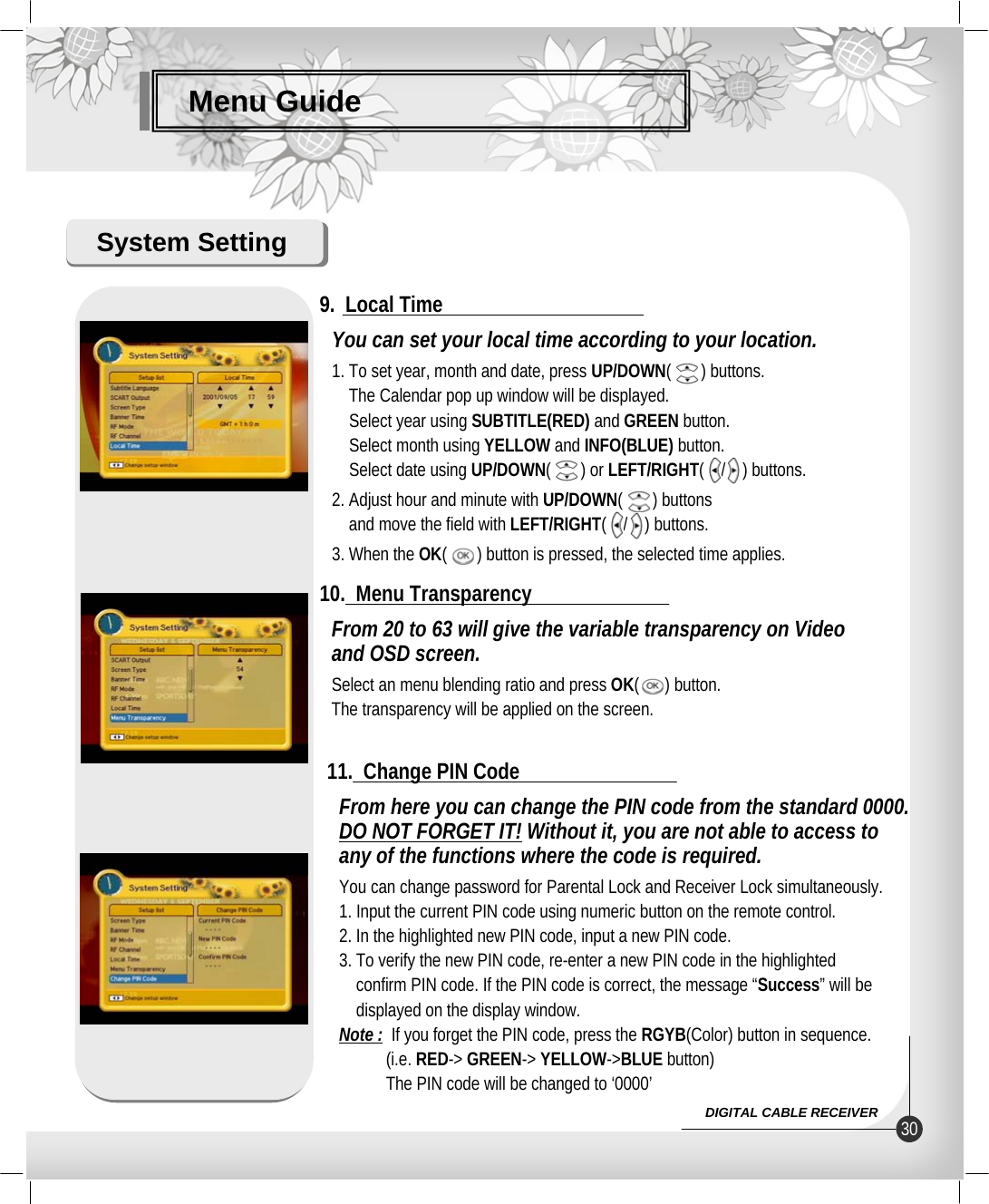 Menu GuideSystem SettingYou can set your local time according to your location.1. To set year, month and date, press UP/DOWN(       ) buttons.The Calendar pop up window will be displayed.Select year using SUBTITLE(RED) and GREEN button.Select month using YELLOW and INFO(BLUE) button.Select date using UP/DOWN(       ) or LEFT/RIGHT(    /    ) buttons.2. Adjust hour and minute with UP/DOWN(       ) buttonsand move the field with LEFT/RIGHT(    /    ) buttons.3. When the OK(       ) button is pressed, the selected time applies. 9.  Local TimeFrom 20 to 63 will give the variable transparency on Videoand OSD screen.Select an menu blending ratio and press OK(      ) button.The transparency will be applied on the screen.10.  Menu TransparencyFrom here you can change the PIN code from the standard 0000.DO NOT FORGET IT! Without it, you are not able to access toany of the functions where the code is required.You can change password for Parental Lock and Receiver Lock simultaneously.1. Input the current PIN code using numeric button on the remote control.2. In the highlighted new PIN code, input a new PIN code.3. To verify the new PIN code, re-enter a new PIN code in the highlightedconfirm PIN code. If the PIN code is correct, the message “Success” will be displayed on the display window.Note : If you forget the PIN code, press the RGYB(Color) button in sequence.(i.e. RED-&gt; GREEN-&gt; YELLOW-&gt;BLUE button)The PIN code will be changed to ‘0000’11.  Change PIN Code30DIGITAL CABLE RECEIVER