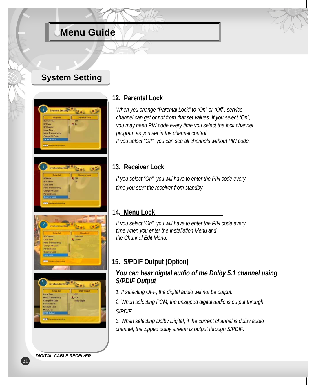 Menu GuideSystem SettingIf you select “On”, you will have to enter the PIN code everytime you start the receiver from standby.13.  Receiver LockWhen you change “Parental Lock” to “On” or “Off”, servicechannel can get or not from that set values. If you select “On”,you may need PIN code every time you select the lock channelprogram as you set in the channel control.If you select “Off”, you can see all channels without PIN code.12.  Parental LockIf you select “On”, you will have to enter the PIN code everytime when you enter the Installation Menu and the Channel Edit Menu.14.  Menu LockYou can hear digital audio of the Dolby 5.1 channel using S/PDIF Output1. If selecting OFF, the digital audio will not be output.2. When selecting PCM, the unzipped digital audio is output through S/PDIF. 3. When selecting Dolby Digital, if the current channel is dolby audio channel, the zipped dolby stream is output through S/PDIF.15.  S/PDIF Output (Option)31 DIGITAL CABLE RECEIVER