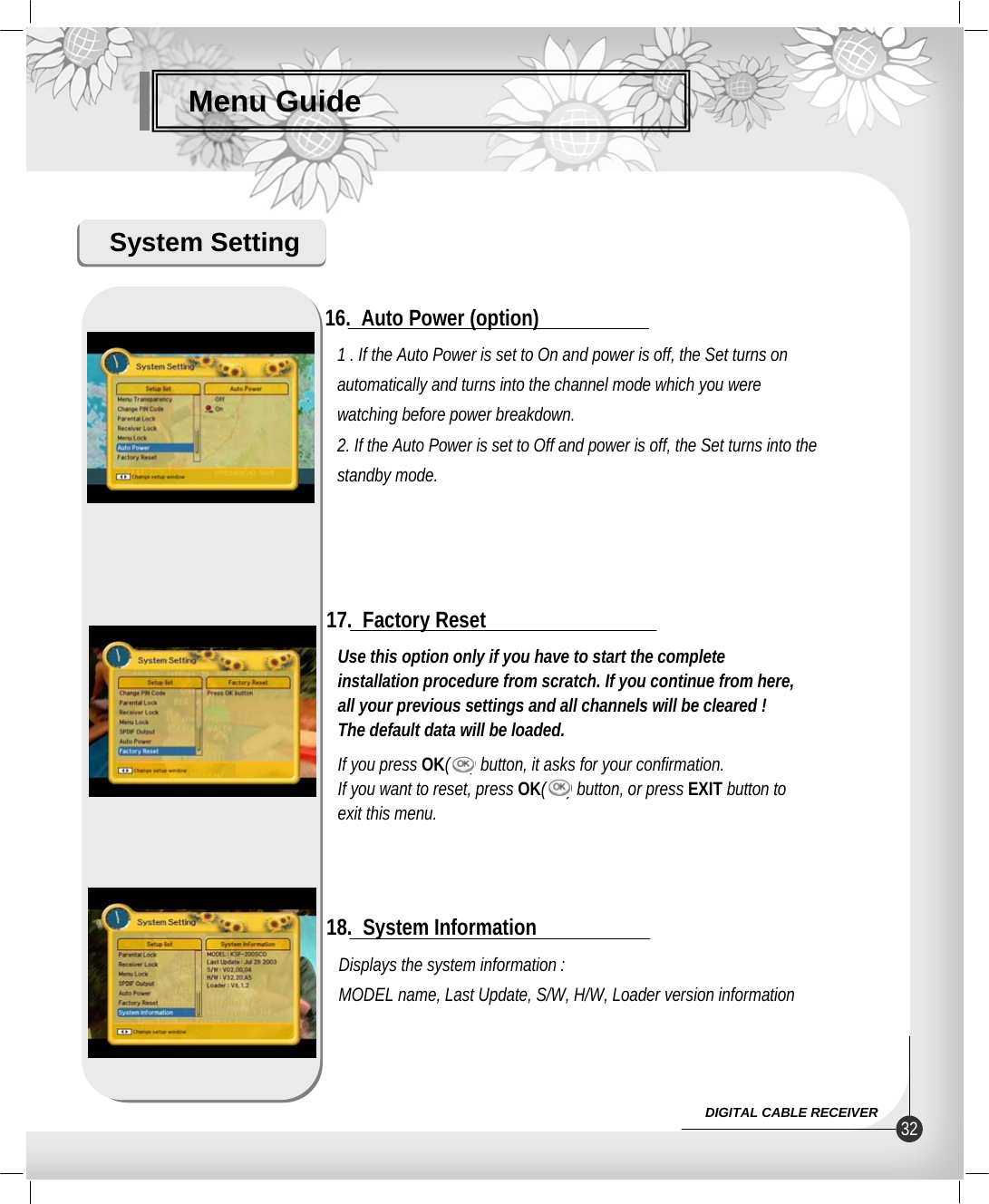 Menu GuideSystem SettingDisplays the system information :MODEL name, Last Update, S/W, H/W, Loader version information18.  System InformationUse this option only if you have to start the completeinstallation procedure from scratch. If you continue from here,all your previous settings and all channels will be cleared !The default data will be loaded.If you press OK(     ) button, it asks for your confirmation.If you want to reset, press OK(     ) button, or press EXIT button to exit this menu.17.  Factory Reset1 . If the Auto Power is set to On and power is off, the Set turns on automatically and turns into the channel mode which you were watching before power breakdown.2. If the Auto Power is set to Off and power is off, the Set turns into thestandby mode.16.  Auto Power (option)32DIGITAL CABLE RECEIVER