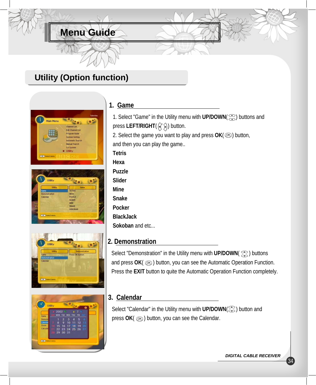Menu GuideUtility (Option function)1. Select &quot;Game&quot; in the Utility menu with UP/DOWN(      ) buttons andpress LEFT/RIGHT(   /    ) button.2. Select the game you want to play and press OK(      ) button,and then you can play the game..TetrisHexaPuzzleSliderMineSnakePockerBlackJackSokoban and etc...1.  GameSelect &quot;Calendar&quot; in the Utility menu with UP/DOWN(      ) button and press OK(       ) button, you can see the Calendar.3.  CalendarSelect &quot;Demonstration&quot; in the Utility menu with UP/DOWN(       ) buttonsand press OK(       ) button, you can see the Automatic Operation Function.Press the EXIT button to quite the Automatic Operation Function completely.2. Demonstration34DIGITAL CABLE RECEIVER