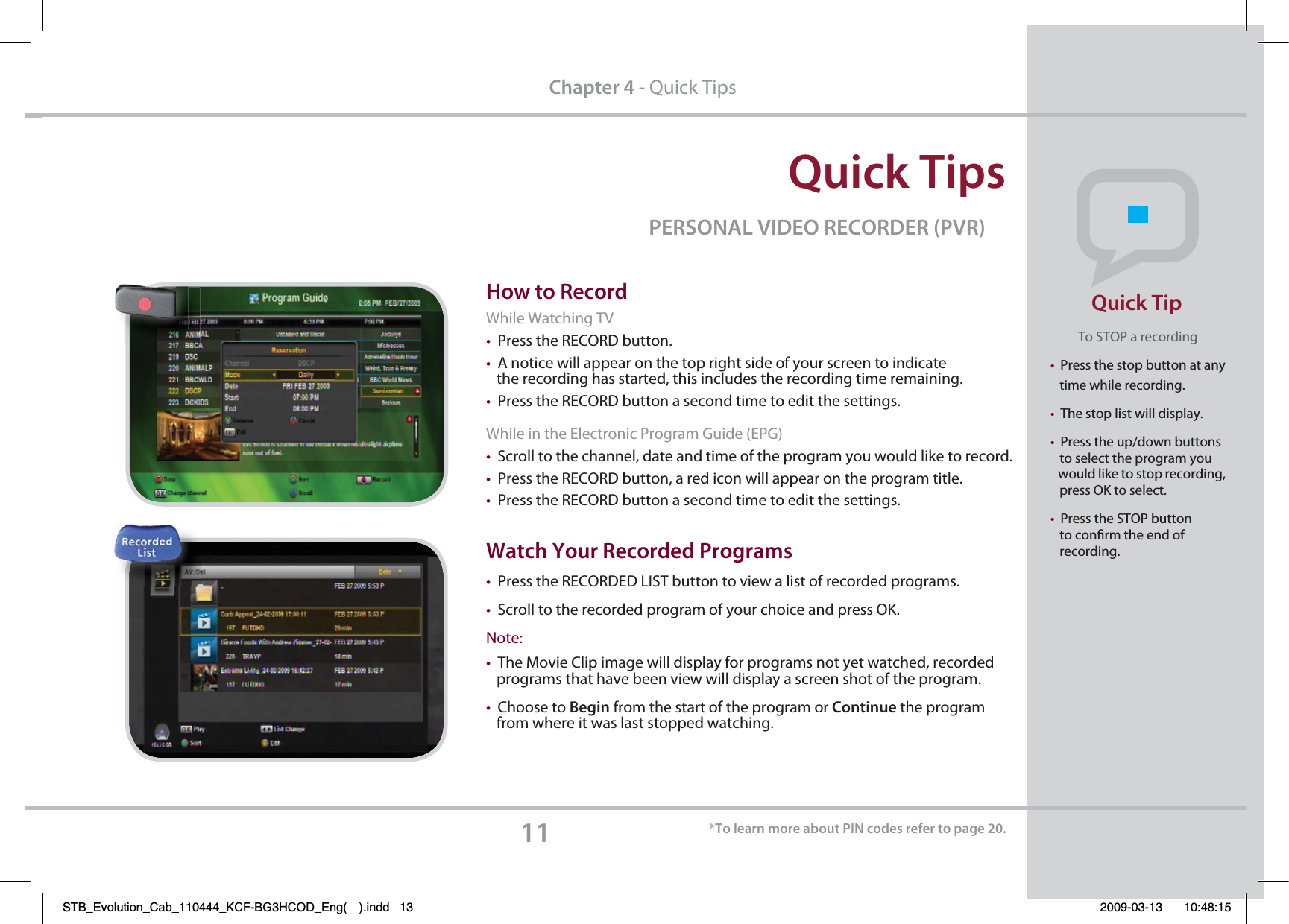 2VJDL5JQT11$IBQUFSQuick Tips1&amp;340/&quot;-7*%&amp;03&amp;$03%&amp;3173)PXUP3FDPSEWhile Watching TVtPress the RECORD button.tA notice will appear on the top right side of your screen to indicate    the recording has started, this includes the recording time remaining.  tPress the RECORD button a second time to edit the settings.While in the Electronic Program Guide (EPG)tScroll to the channel, date and time of the program you would like to record.tPress the RECORD button, a red icon will appear on the program title.tPress the RECORD button a second time to edit the settings.8BUDI:PVS3FDPSEFE1SPHSBNT tPress the RECORDED LIST button to view a list of recorded programs.tScroll to the recorded program of your choice and press OK.Note: tThe Movie Clip image will display for programs not yet watched, recorded    programs that have been view will display a screen shot of the program.tChoose to #FHJO from the start of the program or Continue the program    from where it was last stopped watching.5PMFBSONPSFBCPVU1*/DPEFTSFGFSUPQBHFTo STOP a recordingtPress the stop button at any    time while recording.tThe stop list will display.tPress the up/down buttons    to select the program you    would like to stop recording,     press OK to select.tPress the STOP button    to conrm the end of    recording.Quick TipSTB_Evolution_Cab_110444_KCF-BG3HCOD_Eng( ).indd   13 2009-03-13     10:48:15