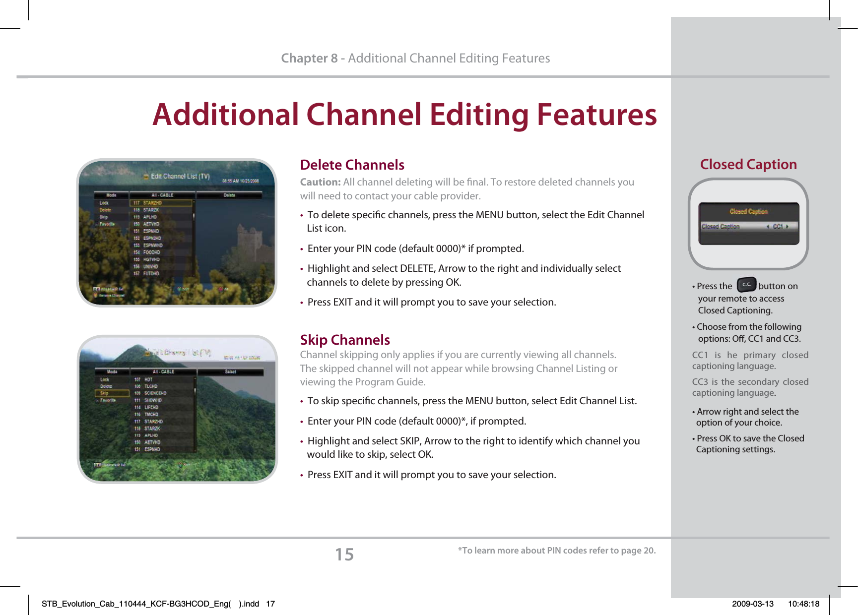 &quot;EEJUJPOBM$IBOOFM&amp;EJUJOH&apos;FBUVSFTChapter 8 - Additional Channel Editing Featurest1SFTTUIFCVUUPOPO   your remote to access    Closed Captioning.t$IPPTFGSPNUIFGPMMPXJOH   options: O, CC1 and CC3.  CC1  is he primary closed    captioning language. CC3  is the secondary closed captioning language.t&quot;SSPXSJHIUBOETFMFDUUIF  option of your choice.t1SFTT0,UPTBWFUIF$MPTFE  Captioning settings.%FMFUF$IBOOFMTCaution: All channel deleting will be nal. To restore deleted channels you will need to contact your cable provider.tTo delete specic channels, press the MENU button, select the Edit Channel   List icon.tEnter your PIN code (default 0000)* if prompted.tHighlight and select DELETE, Arrow to the right and individually select    channels to delete by pressing OK.tPress EXIT and it will prompt you to save your selection.  4LJQ$IBOOFMTChannel skipping only applies if you are currently viewing all channels. The skipped channel will not appear while browsing Channel Listing or viewing the Program Guide.tTo skip specic channels, press the MENU button, select Edit Channel List.tEnter your PIN code (default 0000)*, if prompted.tHighlight and select SKIP, Arrow to the right to identify which channel you        would like to skip, select OK.tPress EXIT and it will prompt you to save your selection.    $MPTFE$BQUJPO5PMFBSONPSFBCPVU1*/DPEFTSFGFSUPQBHFSTB_Evolution_Cab_110444_KCF-BG3HCOD_Eng( ).indd   17 2009-03-13     10:48:18