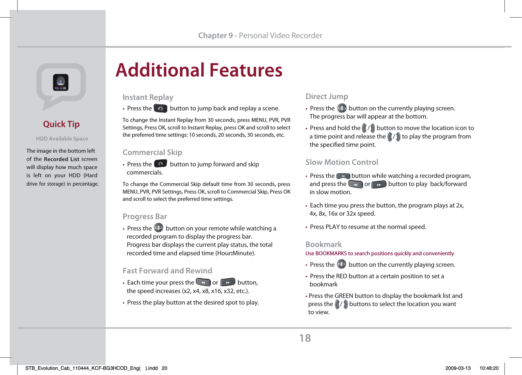 The image in the bottom leftof the  screen will display how much space is left on your HDD (Hard drive for storage) in percentage.Quick Tip18Press the             button to jump back and replay a scene.To change the Instant Replay from 30 seconds, press MENU, PVR, PVR Settings, Press OK, scroll to Instant Replay, press OK and scroll to select the preferred time settings: 10 seconds, 20 seconds, 30 seconds, etc.Press the             button to jump forward and skip    commercials. To change the Commercial Skip default time from 30 seconds, press MENU, PVR, PVR Settings, Press OK, scroll to Commercial Skip, Press OK and scroll to select the preferred time settings.Press the          button on your remote while watching a    recorded program to display the progress bar.    Progress bar displays the current play status, the total    recorded time and elapsed time (Hour:Minute).Each time your press the             or              button,    the speed increases (x2, x4, x8, x16, x32, etc.).Press the play button at the desired spot to play.Chapter 9 - Personal Video RecorderPress the          button on the currently playing screen.    The progress bar will appear at the bottom.Press and hold the     /     button to move the location icon to    a time point and release the     /     to play the program from Press the            button while watching a recorded program,      and press the             or             button to play  back/forward    in slow motion.Each time you press the button, the program plays at 2x,    4x, 8x, 16x or 32x speed.Press PLAY to resume at the normal speed.Use BOOKMARKS to search positions quickly and convenientlyPress the          button on the currently playing screen. Press the RED button at a certain position to set a    bookmarkPress the GREEN button to display the bookmark list and   press the     /     buttons to select the location you want   to view.STB_Evolution_Cab_110444_KCF-BG3HCOD_Eng( ).indd   20 2009-03-13     10:48:20