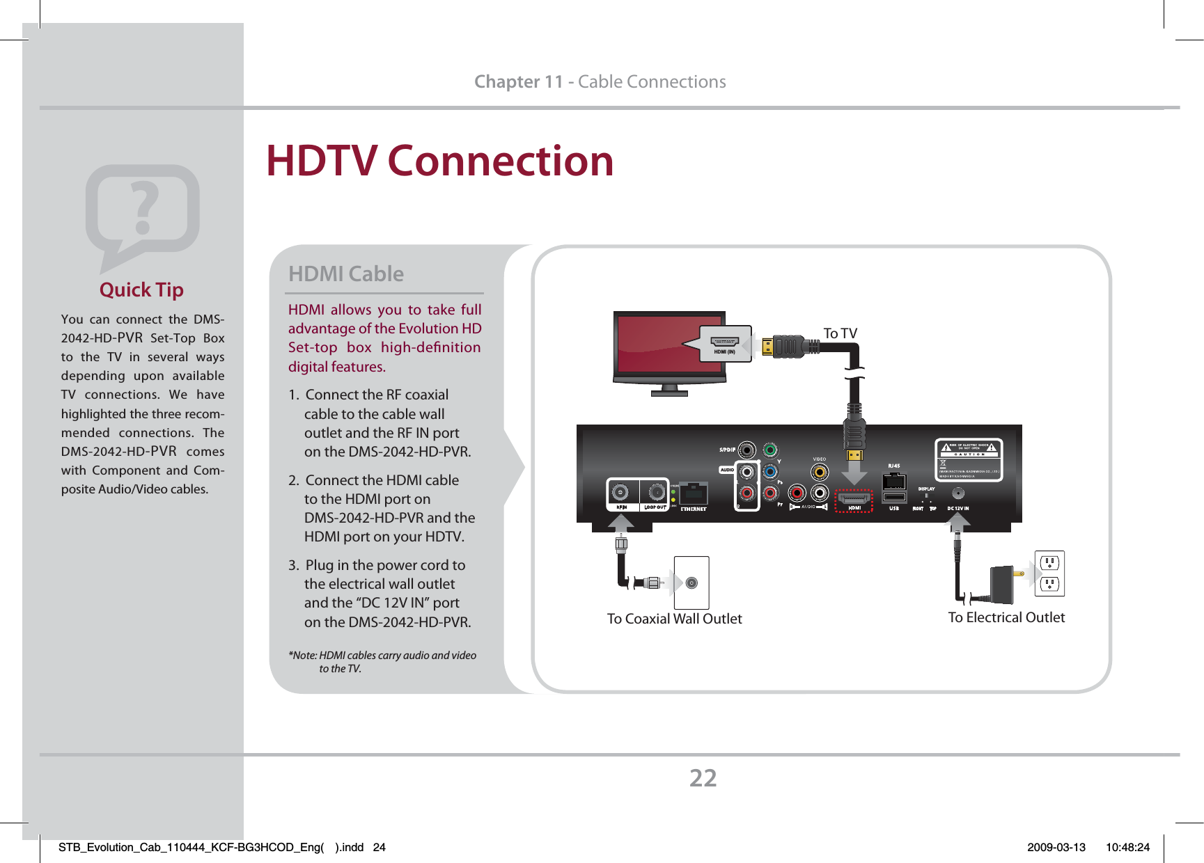 HDMI allows you to take full advantage of the Evolution HD Set-top box high-deﬁnition digital features.1.  Connect the RF coaxial     cable to the cable wall      outlet and the RF IN port      on the DMS-2042-HD-PVR.2.  Connect the HDMI cable      to the HDMI port on      DMS-2042-HD-PVR and the      HDMI port on your HDTV.3.  Plug in the power cord to      the electrical wall outlet      and the “DC 12V IN” port      on the DMS-2042-HD-PVR.*Note: HDMI cables carry audio and video               to the TV.HDMI Cable HDTV ConnectionYou can connect the DMS-2042-HD-PVR Set-Top Box to the TV in several ways depending upon available TV connections. We have highlighted the three recom-mended connections. The DMS-2042-HD-PVR comes with Component and Com-posite Audio/Video cables. Quick Tip22Chapter 11 - Cable ConnectionsTo Electrical OutletTo Coaxial Wall OutletHDMI (IN)To T VSTB_Evolution_Cab_110444_KCF-BG3HCOD_Eng( ).indd   24 2009-03-13     10:48:24