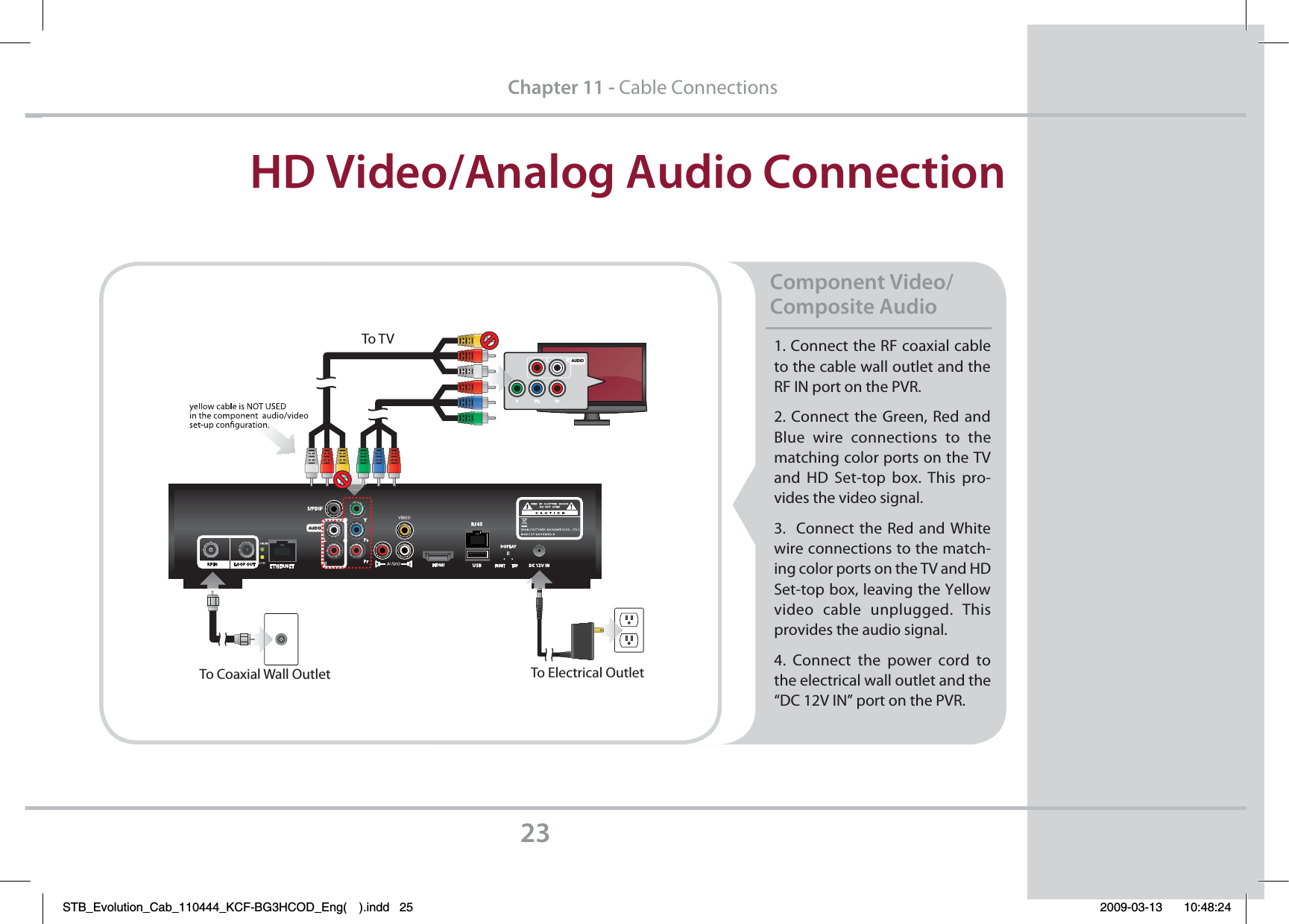 1. Connect the RF coaxial cable to the cable wall outlet and the RF IN port on the PVR.2. Connect the Green, Red and Blue wire connections to the matching color ports on the TV and HD Set-top box. This pro-vides the video signal.3.  Connect the Red and White wire connections to the match-ing color ports on the TV and HD Set-top box, leaving the Yellow  video cable unplugged. This provides the audio signal.4. Connect the power cord to      the electrical wall outlet and the “DC 12V IN” port on the PVR.Component Video/ Composite Audio  HD Video/Analog Audio Connection23Chapter 11 - Cable ConnectionsYPbPrLRAUDIOTo TVTo Electrical OutletTo Coaxial Wall OutletSTB_Evolution_Cab_110444_KCF-BG3HCOD_Eng( ).indd   25 2009-03-13     10:48:24