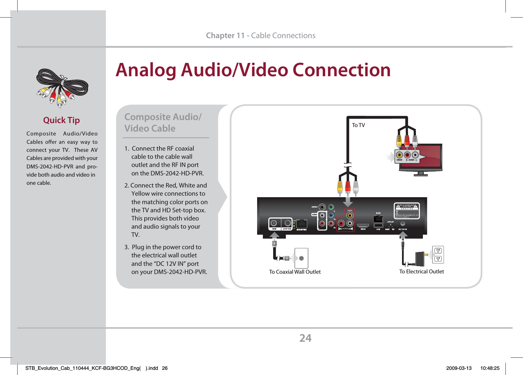Analog Audio/Video ConnectionComposite  Audio/Video       connect your TV.  These AV Cables are provided with your DMS-2042-HD-PVR and pro-vide both audio and video inone cable.Quick Tip24Chapter 11 - Cable Connections1.  Connect the RF coaxial     cable to the cable wall      outlet and the RF IN port      on the DMS-2042-HD-PVR.2. Connect the Red, White and     Yellow wire connections to      the matching color ports on      the TV and HD Set-top box.     This provides both video      and audio signals to your      TV.3.  Plug in the power cord to      the electrical wall outlet      and the “DC 12V IN” port      on your DMS-2042-HD-PVR.Composite Audio/Video Cable To Electrical OutletTo Coaxial Wall OutletTo TVVIDEORAUDIOLSTB_Evolution_Cab_110444_KCF-BG3HCOD_Eng( ).indd   26 2009-03-13     10:48:25