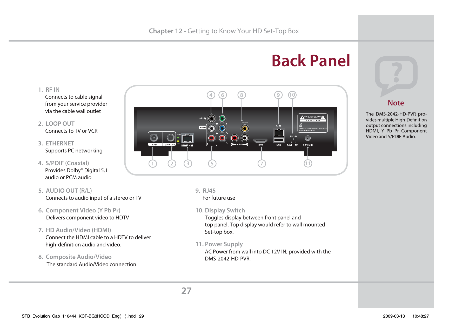 1.  RF IN      Connects to cable signal       from your service provider       via the cable wall outlet2.  LOOP OUT      Connects to TV or VCR3.  ETHERNET      Supports PC networking4.  S/PDIF (Coaxial)      Provides Dolby® Digital 5.1       audio or PCM audioBack PanelThe DMS-2042-HD-PVR pro-output connections including HDMI,  Y Pb  Pr Component Video and S/PDIF Audio.  Note275.  AUDIO OUT (R/L)      Connects to audio input of a stereo or TV6.  Component Video (Y Pb Pr)      Delivers component video to HDTV    7.  HD Audio/Video (HDMI)      Connect the HDMI cable to a HDTV to deliver 8.  Composite Audio/Video       The standard Audio/Video connection9.  RJ45      For future use10. Display Switch        Toggles display between front panel and         top panel. Top display would refer to wall mounted         Set-top box. 11. Power Supply        AC Power from wall into DC 12V IN, provided with the         DMS-2042-HD-PVR.Chapter 12 - Getting to Know Your HD Set-Top Box6791234581011STB_Evolution_Cab_110444_KCF-BG3HCOD_Eng( ).indd   29 2009-03-13     10:48:27