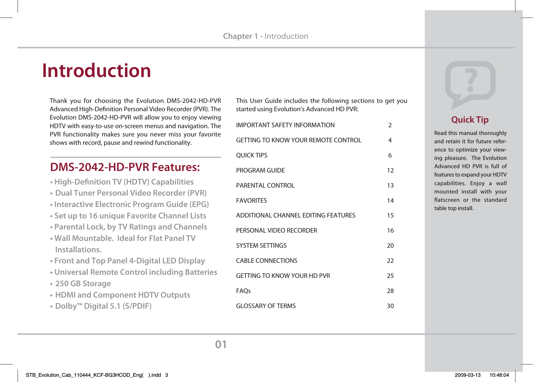 Read this manual thoroughly and retain it for future refer-ence to optimize your view-ing pleasure.  The Evolution Advanced HD PVR is full  of features to expand your HDTV capabilities. Enjoy a wall mounted install  with your flatscreen or the standard table top install.Quick Tip01Chapter 1 - IntroductionIntroductionThank  you for choosing the Evolution DMS-2042-HD-PVR      Advanced High-Denition Personal Video Recorder (PVR). The        Evolution DMS-2042-HD-PVR will allow you to enjoy viewing HDTV with easy-to-use on-screen menus and navigation. The PVR functionality makes sure you never miss your favorite shows with record, pause and rewind functionality.This User Guide includes the following sections to get you started using Evolution’s Advanced HD PVR:IMPORTANT SAFETY INFORMATION    2GETTING TO KNOW YOUR REMOTE CONTROL  4QUICK TIPS     6PROGRAM GUIDE    12PARENTAL CONTROL    13FAVORITES    14ADDITIONAL CHANNEL EDITING FEATURES   15PERSONAL VIDEO RECORDER   16SYSTEM SETTINGS    20CABLE CONNECTIONS     22GETTING TO KNOW YOUR HD PVR   25FAQs     28GLOSSARY OF TERMS    30t)JHI%FöOJUJPO57)%57$BQBCJMJUJFTt%VBM5VOFS1FSTPOBM7JEFP3FDPSEFS173t*OUFSBDUJWF&amp;MFDUSPOJD1SPHSBN(VJEF&amp;1(t4FUVQUPVOJRVF&apos;BWPSJUF$IBOOFM-JTUTt1BSFOUBM-PDLCZ573BUJOHTBOE$IBOOFMTt8BMM.PVOUBCMF*EFBMGPS&apos;MBU1BOFM57*OTUBMMBUJPOTt&apos;SPOUBOE5PQ1BOFM%JHJUBM-&amp;%%JTQMBZt6OJWFSTBM3FNPUF$POUSPMJODMVEJOH#BUUFSJFTt(#4UPSBHFt)%.*BOE$PNQPOFOU)%570VUQVUTt%PMCZ%JHJUBM41%*&apos;%.4)%173&apos;FBUVSFTSTB_Evolution_Cab_110444_KCF-BG3HCOD_Eng( ).indd   3 2009-03-13     10:48:04