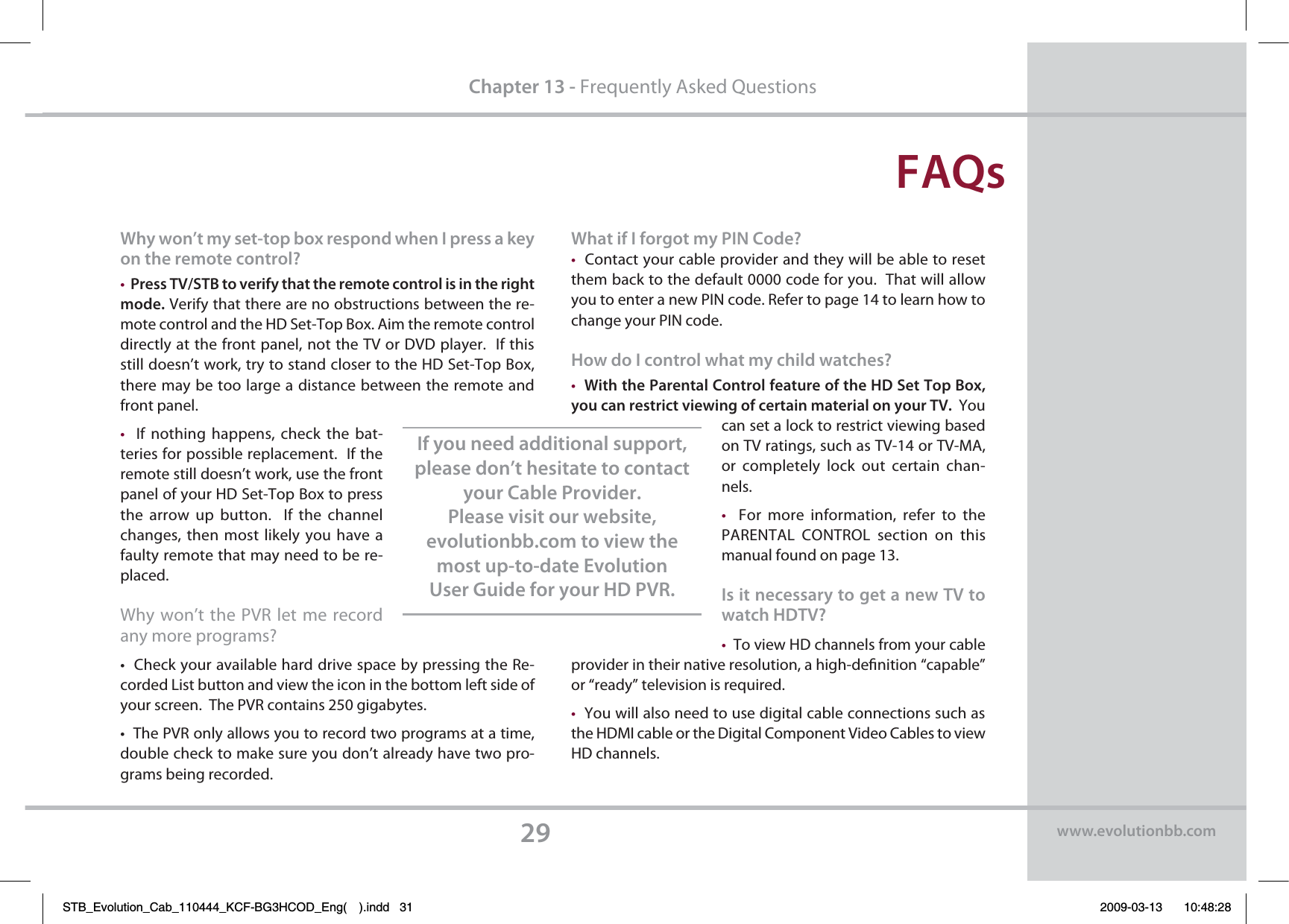 &apos;&quot;2TChapter 13 - Frequently Asked Questions8IZXPOUNZTFUUPQCPYSFTQPOEXIFO*QSFTTBLFZPOUIFSFNPUFDPOUSPM t1SFTT5745#UPWFSJGZUIBUUIFSFNPUFDPOUSPMJTJOUIFSJHIU NPEF Verify that there are no obstructions between the re-mote control and the HD Set-Top Box. Aim the remote control directly at the front panel, not the TV or DVD player.  If this still doesn’t work, try to stand closer to the HD Set-Top Box, there may be too large a distance between the remote and front panel.t  If nothing happens, check  the bat-teries for possible replacement.  If the remote still doesn’t work, use the front panel of your HD Set-Top Box to press the arrow up button.  If the channel changes, then most likely you have a faulty remote that may need to be re-placed.  Why won’t the PVR let me record any more programs?t$IFDLZPVSBWBJMBCMFIBSEESJWFTQBDFCZQSFTTJOHUIF3F-corded List button and view the icon in the bottom left side of your screen.  The PVR contains 250 gigabytes.t5IF173POMZBMMPXTZPVUPSFDPSEUXPQSPHSBNTBUBUJNFdouble check to make sure you don’t already have two pro-grams being recorded.8IBUJG*GPSHPUNZ1*/$PEF tContact your cable provider and they will be able to reset them back to the default 0000 code for you.  That will allow you to enter a new PIN code. Refer to page 14 to learn how to change your PIN code.)PXEP*DPOUSPMXIBUNZDIJMEXBUDIFT t8JUIUIF1BSFOUBM$POUSPMGFBUVSFPGUIF)%4FU5PQ#PYZPVDBOSFTUSJDUWJFXJOHPGDFSUBJONBUFSJBMPOZPVS57  You can set a lock to restrict viewing based on TV ratings, such as TV-14 or TV-MA, or completely lock  out certain chan-nels.  t  For more information, refer to the PARENTAL CONTROL section on this manual found on page 13.*TJUOFDFTTBSZUPHFUBOFX57UPXBUDI)%57 tTo view HD channels from your cable provider in their native resolution, a high-denition “capable” or “ready” television is required.  tYou will also need to use digital cable connections such as the HDMI cable or the Digital Component Video Cables to view HD channels. *GZPVOFFEBEEJUJPOBMTVQQPSUQMFBTFEPOUIFTJUBUFUPDPOUBDUZPVS$BCMF1SPWJEFS1MFBTFWJTJUPVSXFCTJUFFWPMVUJPOCCDPNUPWJFXUIFNPTUVQUPEBUF&amp;WPMVUJPO6TFS(VJEFGPSZPVS)%173XXXFWPMVUJPOCCDPNSTB_Evolution_Cab_110444_KCF-BG3HCOD_Eng( ).indd   31 2009-03-13     10:48:28