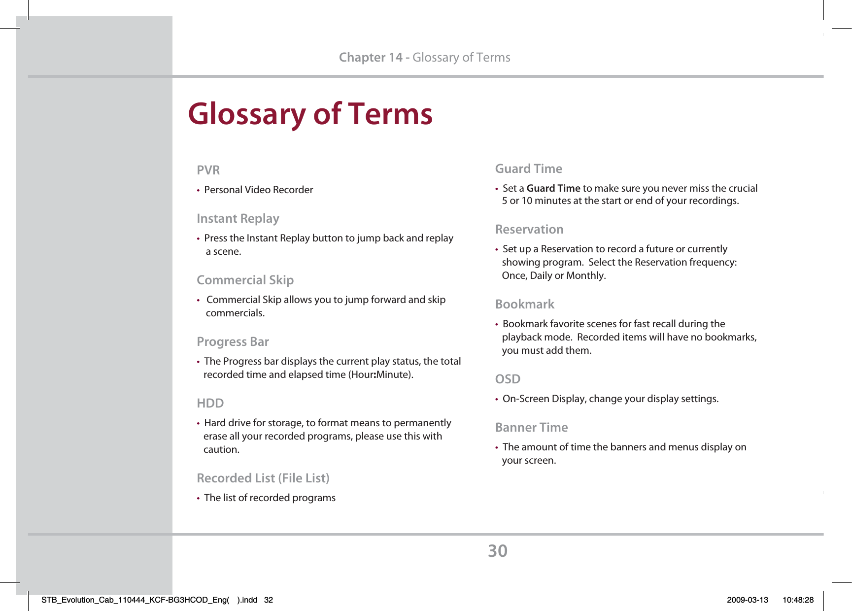 (MPTTBSZPG5FSNT30$IBQUFSGlossary of Terms173tPersonal Video Recorder*OTUBOU3FQMBZtPress the Instant Replay button to jump back and replay     a scene.$PNNFSDJBM4LJQtCommercial Skip allows you to jump forward and skip     commercials.1SPHSFTT#BStThe Progress bar displays the current play status, the total    recorded time and elapsed time (Hour:Minute).)%%tHard drive for storage, to format means to permanently    erase all your recorded programs, please use this with    caution.3FDPSEFE-JTU&apos;JMF-JTUtThe list of recorded programs(VBSE5JNFtSet a (VBSE5JNF to make sure you never miss the crucial    5 or 10 minutes at the start or end of your recordings.3FTFSWBUJPOtSet up a Reservation to record a future or currently    showing program.  Select the Reservation frequency:    Once, Daily or Monthly.#PPLNBSLtBookmark favorite scenes for fast recall during the    playback mode.  Recorded items will have no bookmarks,   you must add them.04%tOn-Screen Display, change your display settings.#BOOFS5JNFtThe amount of time the banners and menus display on    your screen.STB_Evolution_Cab_110444_KCF-BG3HCOD_Eng( ).indd   32 2009-03-13     10:48:28