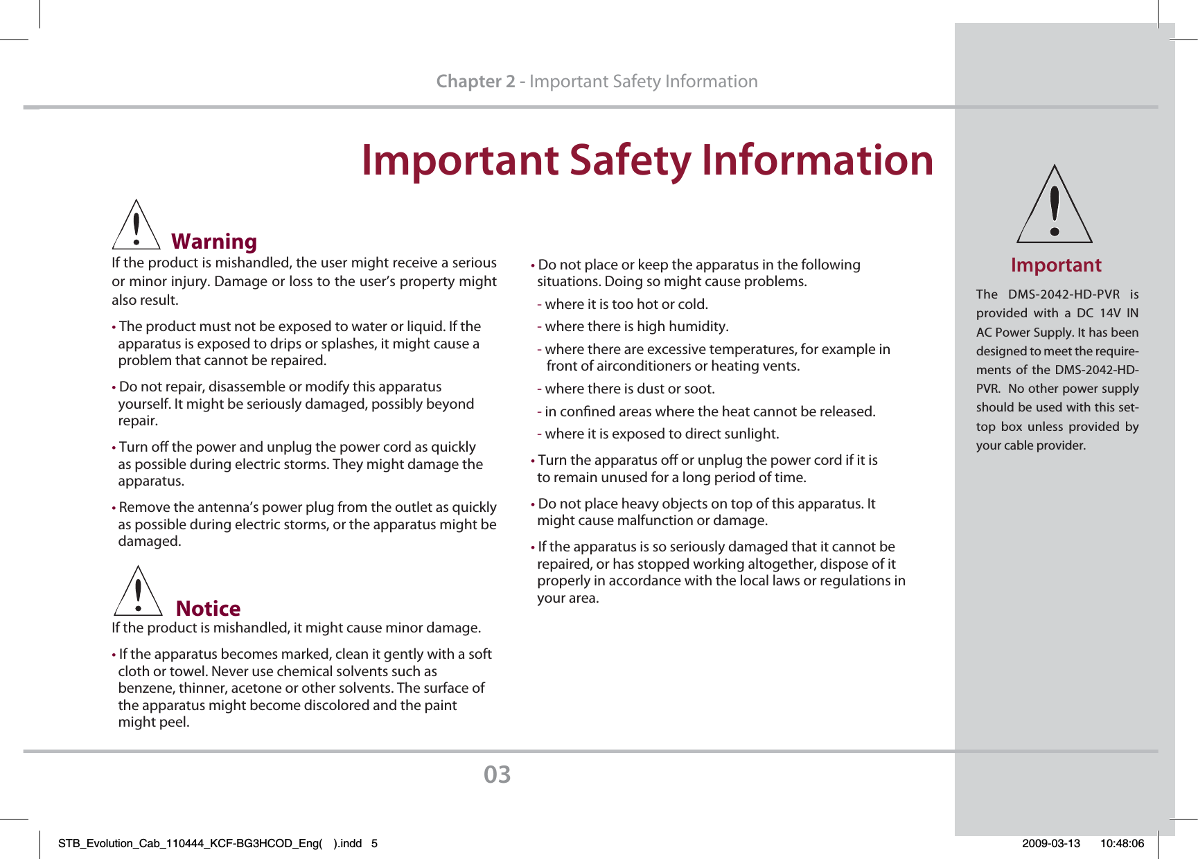 *NQPSUBOU4BGFUZ*OGPSNBUJPO03$IBQUFSImportant Safety Information             WarningIf the product is mishandled, the user might receive a serious or minor injury. Damage or loss to the user’s property might also result.tThe product must not be exposed to water or liquid. If the   apparatus is exposed to drips or splashes, it might cause a   problem that cannot be repaired.tDo not repair, disassemble or modify this apparatus   yourself. It might be seriously damaged, possibly beyond     repair.tTurn o the power and unplug the power cord as quickly   as possible during electric storms. They might damage the   apparatus.tRemove the antenna’s power plug from the outlet as quickly  as possible during electric storms, or the apparatus might be   damaged.              Notice  If the product is mishandled, it might cause minor damage.tIf the apparatus becomes marked, clean it gently with a soft  cloth or towel. Never use chemical solvents such as   benzene, thinner, acetone or other solvents. The surface of   the apparatus might become discolored and the paint  might peel.tDo not place or keep the apparatus in the following  situations. Doing so might cause problems.  - where it is too hot or cold.  - where there is high humidity.  - where there are excessive temperatures, for example in      front of airconditioners or heating vents.  - where there is dust or soot.  - in conned areas where the heat cannot be released.  - where it is exposed to direct sunlight.tTurn the apparatus o or unplug the power cord if it is   to remain unused for a long period of time.tDo not place heavy objects on top of this apparatus. It   might cause malfunction or damage.tIf the apparatus is so seriously damaged that it cannot be   repaired, or has stopped working altogether, dispose of it   properly in accordance with the local laws or regulations in   your area.The DMS-2042-HD-PVR is provided with a DC 14V IN AC Power Supply. It has been designed to meet the require-ments of the DMS-2042-HD-PVR.  No other power supply should be used with this set-top box unless provided by your cable provider.*NQPSUBOUSTB_Evolution_Cab_110444_KCF-BG3HCOD_Eng( ).indd   5 2009-03-13     10:48:06