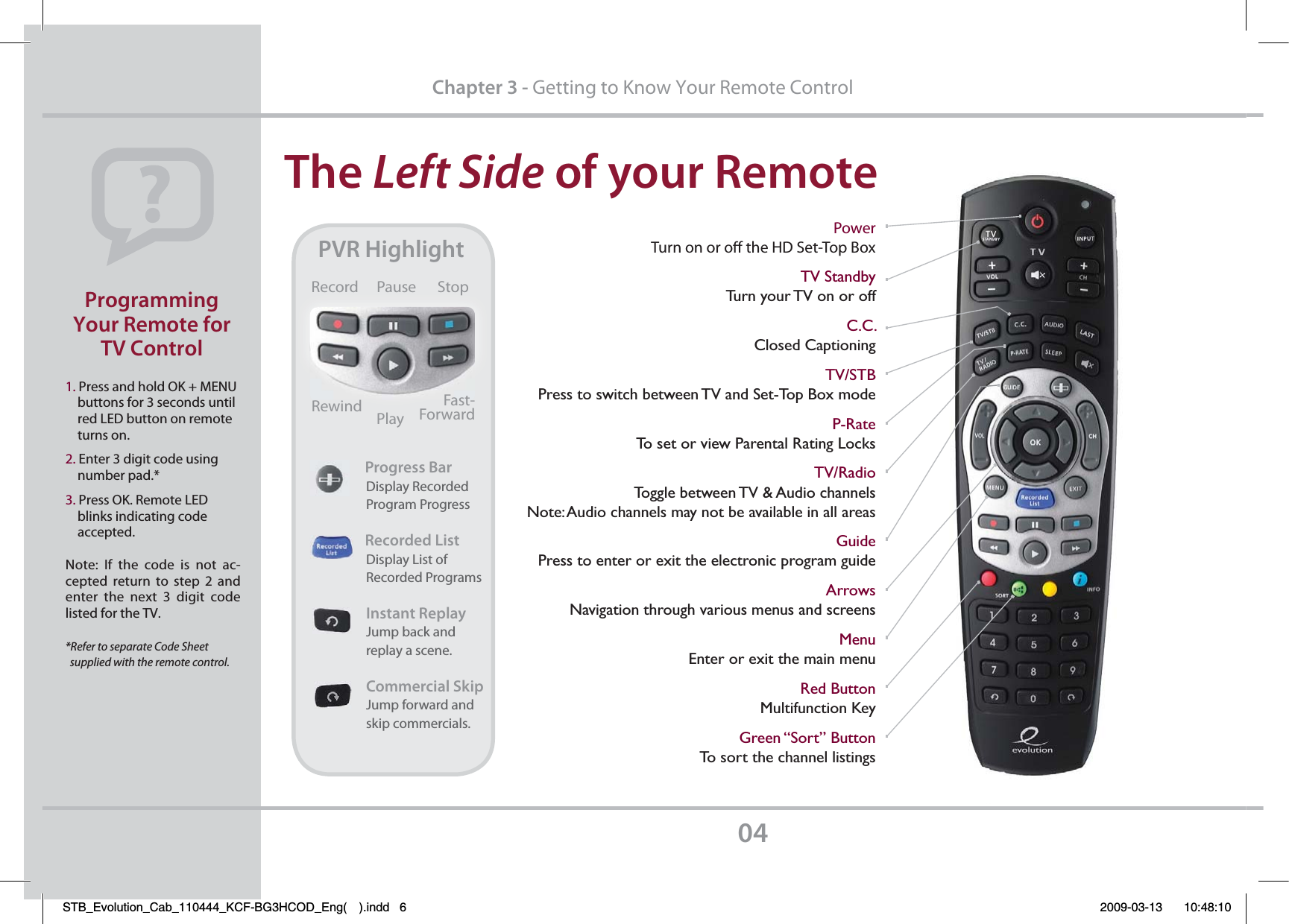 The Left SidePGZPVS3FNPUF1. Press and hold OK + MENU     buttons for 3 seconds until     red LED button on remote     turns on.2. Enter 3 digit code using     number pad.*3. Press OK. Remote LED     blinks indicating code     accepted.Note: If the code is not ac-cepted return to step 2 and enter the next 3 digit code listed for the TV.*Refer to separate Code Sheet   supplied with the remote control.1SPHSBNNJOH:PVS3FNPUFGPS57$POUSPMChapter 3 - Getting to Know Your Remote ControlPowerTurn on or o the HD Set-Top BoxTV StandbyTurn your TV on or offC.C.Closed CaptioningTV/STBPress to switch between TV and Set-Top Box modeP-RateTo set or view Parental Rating LocksTV/RadioToggle between TV &amp; Audio channelsNote: Audio channels may not be available in all areasGuidePress to enter or exit the electronic program guideArrowsNavigation through various menus and screens MenuEnter or exit the main menuRed ButtonMultifunction KeyGreen “Sort” ButtonTo sort the channel listings173)JHIMJHIU1SPHSFTT#BS                Display Recorded                Program Progress              3FDPSEFE-JTU                Display List of                 Recorded Programs                *OTUBOU3FQMBZ                Jump back and                                  replay a scene.                 $PNNFSDJBM4LJQ                Jump forward and                  skip commercials.Record Pause StopRewind PlayFast-ForwardSTB_Evolution_Cab_110444_KCF-BG3HCOD_Eng( ).indd   6 2009-03-13     10:48:10