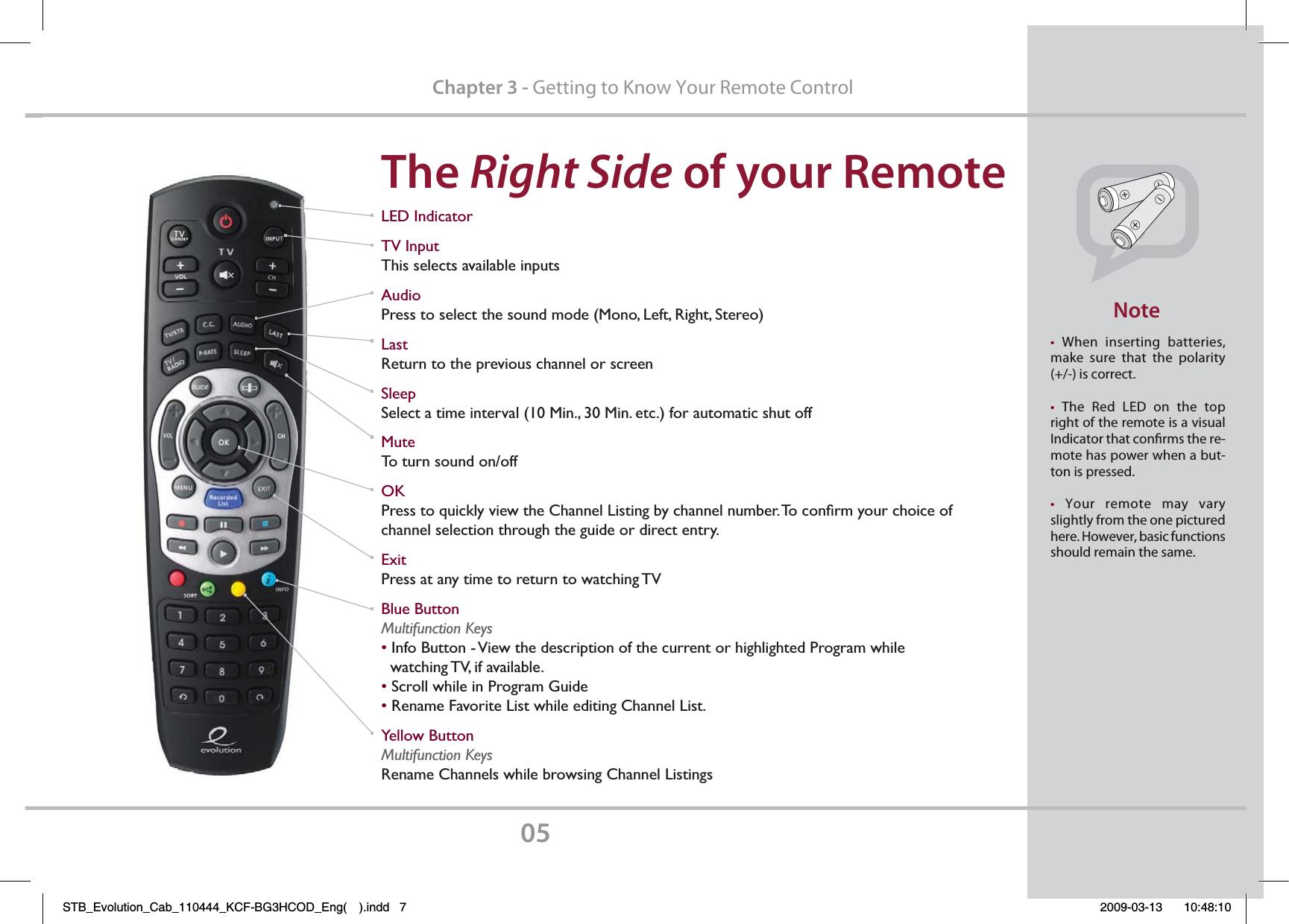 The Right SidePGZPVS3FNPUFChapter 3 - Getting to Know Your Remote Controlt When inserting batteries, make sure that the polarity (+/-) is correct.t The Red LED on the top right of the remote is a visual Indicator that conrms the re-mote has power when a but-ton is pressed.t Your remote may vary slightly from the one pictured here. However, basic functions should remain the same./PUFLED IndicatorTV InputThis selects available inputsAudioPress to select the sound mode (Mono, Left, Right, Stereo)LastReturn to the previous channel or screenSleepSelect a time interval (10 Min., 30 Min. etc.) for automatic shut offMuteTo turn sound on/offOKPress to quickly view the Channel Listing by channel number. To conﬁrm your choice of channel selection through the guide or direct entry. ExitPress at any time to return to watching TVBlue ButtonMultifunction Keys• Info Button - View the description of the current or highlighted Program while   watching TV, if available.• Scroll while in Program Guide• Rename Favorite List while editing Channel List.Yellow ButtonMultifunction KeysRename Channels while browsing Channel ListingsSTB_Evolution_Cab_110444_KCF-BG3HCOD_Eng( ).indd   7 2009-03-13     10:48:10