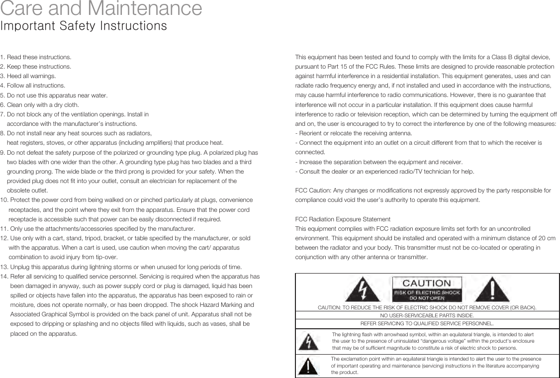 The lightning flash with arrowhead symbol, within an equilateral triangle, is intended to alertthe user to the presence of uninsulated “dangerous voltage” within the product&apos;s enclosurethat may be of sufficient magnitude to constitute a risk of electric shock to persons.The exclamation point within an equilateral triangle is intended to alert the user to the presenceof important operating and maintenance (servicing) instructions in the literature accompanyingthe product.CAUTION: TO REDUCE THE RISK OF ELECTRIC SHOCK DO NOT REMOVE COVER (OR BACK).NO USER-SERVICEABLE PARTS INSIDE.REFER SERVICING TO QUALIFIED SERVICE PERSONNEL.                                                                                                                                                                                                                                                                                                                                                                                                                                                                                                                                  Care and MaintenanceImportant Safety Instructions1. Read these instructions.2. Keep these instructions.3. Heed all warnings.4. Follow all instructions.5. Do not use this apparatus near water.6. Clean only with a dry cloth.7. Do not block any of the ventilation openings. Install in    accordance with the manufacturer’s instructions.8. Do not install near any heat sources such as radiators,    heat registers, stoves, or other apparatus (including amplifiers) that produce heat.9. Do not defeat the safety purpose of the polarized or grounding type plug. A polarized plug has     two blades with one wider than the other. A grounding type plug has two blades and a third    grounding prong. The wide blade or the third prong is provided for your safety. When the     provided plug does not fit into your outlet, consult an electrician for replacement of the     obsolete outlet.10. Protect the power cord from being walked on or pinched particularly at plugs, convenience     receptacles, and the point where they exit from the apparatus. Ensure that the power cord     receptacle is accessible such that power can be easily disconnected if required.11. Only use the attachments/accessories specified by the manufacturer.12. Use only with a cart, stand, tripod, bracket, or table specified by the manufacturer, or sold     with the apparatus. When a cart is used, use caution when moving the cart/ apparatus     combination to avoid injury from tip-over.13. Unplug this apparatus during lightning storms or when unused for long periods of time.14. Refer all servicing to qualified service personnel. Servicing is required when the apparatus has      been damaged in anyway, such as power supply cord or plug is damaged, liquid has been      spilled or objects have fallen into the apparatus, the apparatus has been exposed to rain or      moisture, does not operate normally, or has been dropped. The shock Hazard Marking and       Associated Graphical Symbol is provided on the back panel of unit. Apparatus shall not be      exposed to dripping or splashing and no objects filled with liquids, such as vases, shall be       placed on the apparatus.This equipment has been tested and found to comply with the limits for a Class B digital device, pursuant to Part 15 of the FCC Rules. These limits are designed to provide reasonable protection against harmful interference in a residential installation. This equipment generates, uses and can radiate radio frequency energy and, if not installed and used in accordance with the instructions, may cause harmful interference to radio communications. However, there is no guarantee that interference will not occur in a particular installation. If this equipment does cause harmful interference to radio or television reception, which can be determined by turning the equipment off and on, the user is encouraged to try to correct the interference by one of the following measures: - Reorient or relocate the receiving antenna. - Connect the equipment into an outlet on a circuit different from that to which the receiver is connected. - Increase the separation between the equipment and receiver. - Consult the dealer or an experienced radio/TV technician for help. FCC Caution: Any changes or modifications not expressly approved by the party responsible for compliance could void the user’s authority to operate this equipment. FCC Radiation Exposure Statement This equipment complies with FCC radiation exposure limits set forth for an uncontrolled environment. This equipment should be installed and operated with a minimum distance of 20 cm between the radiator and your body. This transmitter must not be co-located or operating in conjunction with any other antenna or transmitter.