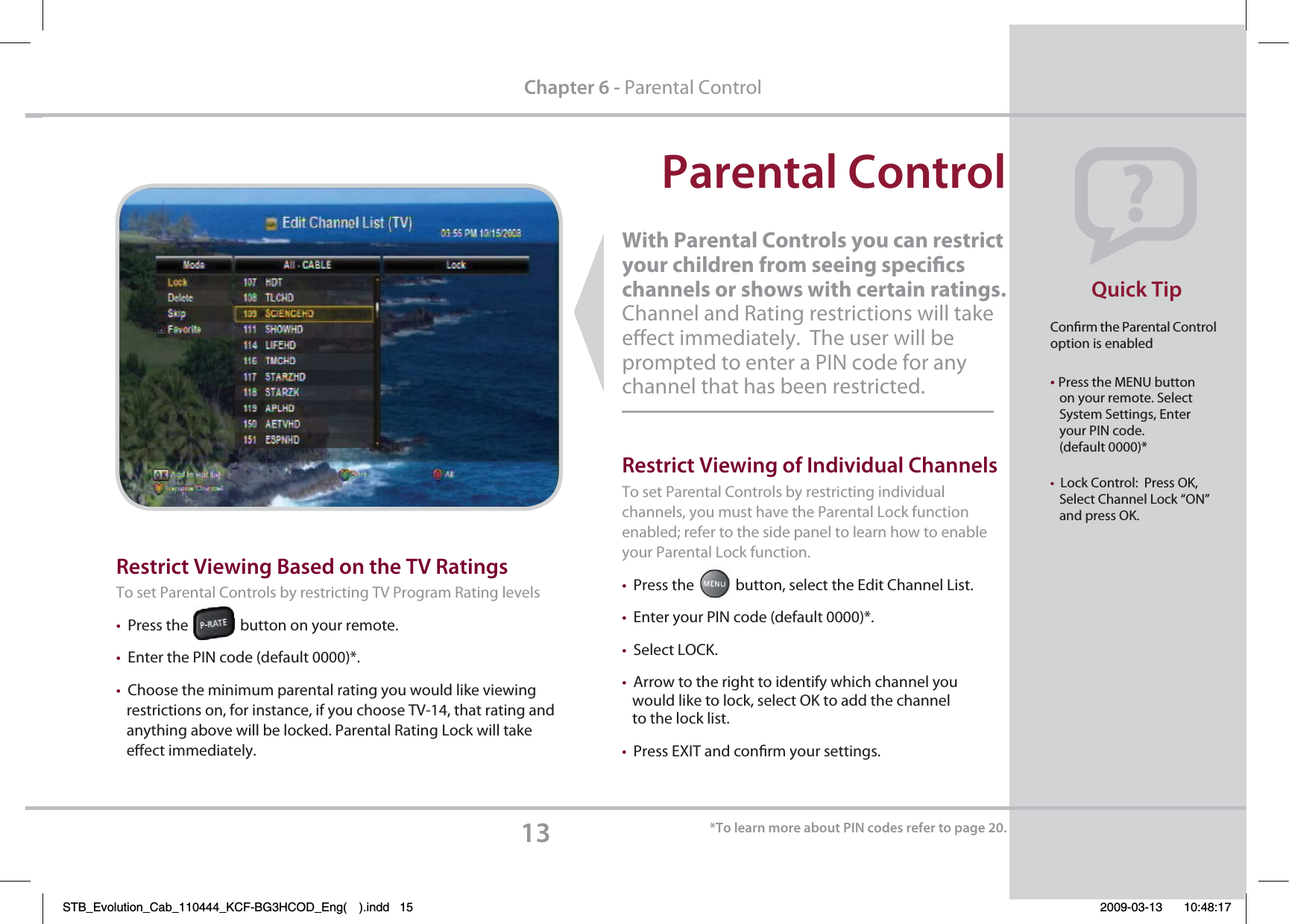 With Parental Controls you can restrict your children from seeing specics channels or shows with certain ratings.   Channel and Rating restrictions will take eect immediately.  The user will be prompted to enter a PIN code for any channel that has been restricted.  1BSFOUBM$POUSPMQuick Tip133FTUSJDU7JFXJOH#BTFEPOUIF573BUJOHTTo set Parental Controls by restricting TV Program Rating levels tPress the               button on your remote.tEnter the PIN code (default 0000)*.tChoose the minimum parental rating you would like viewing   restrictions on, for instance, if you choose TV-14, that rating and    anything above will be locked. Parental Rating Lock will take    eect immediately.$IBQUFSParental ControlConrm the Parental Control option is enabled tPress the MENU button   on your remote. Select    System Settings, Enter    your PIN code.   (default 0000)* tLock Control:  Press OK,          Select Channel Lock “ON”    and press OK.3FTUSJDU7JFXJOHPG*OEJWJEVBM$IBOOFMTTo set Parental Controls by restricting individual channels, you must have the Parental Lock function enabled; refer to the side panel to learn how to enable your Parental Lock function.tPress the            button, select the Edit Channel List. tEnter your PIN code (default 0000)*. tSelect LOCK.tArrow to the right to identify which channel you    would like to lock, select OK to add the channel    to the lock list.tPress EXIT and conrm your settings.  5PMFBSONPSFBCPVU1*/DPEFTSFGFSUPQBHFSTB_Evolution_Cab_110444_KCF-BG3HCOD_Eng( ).indd   15 2009-03-13     10:48:17