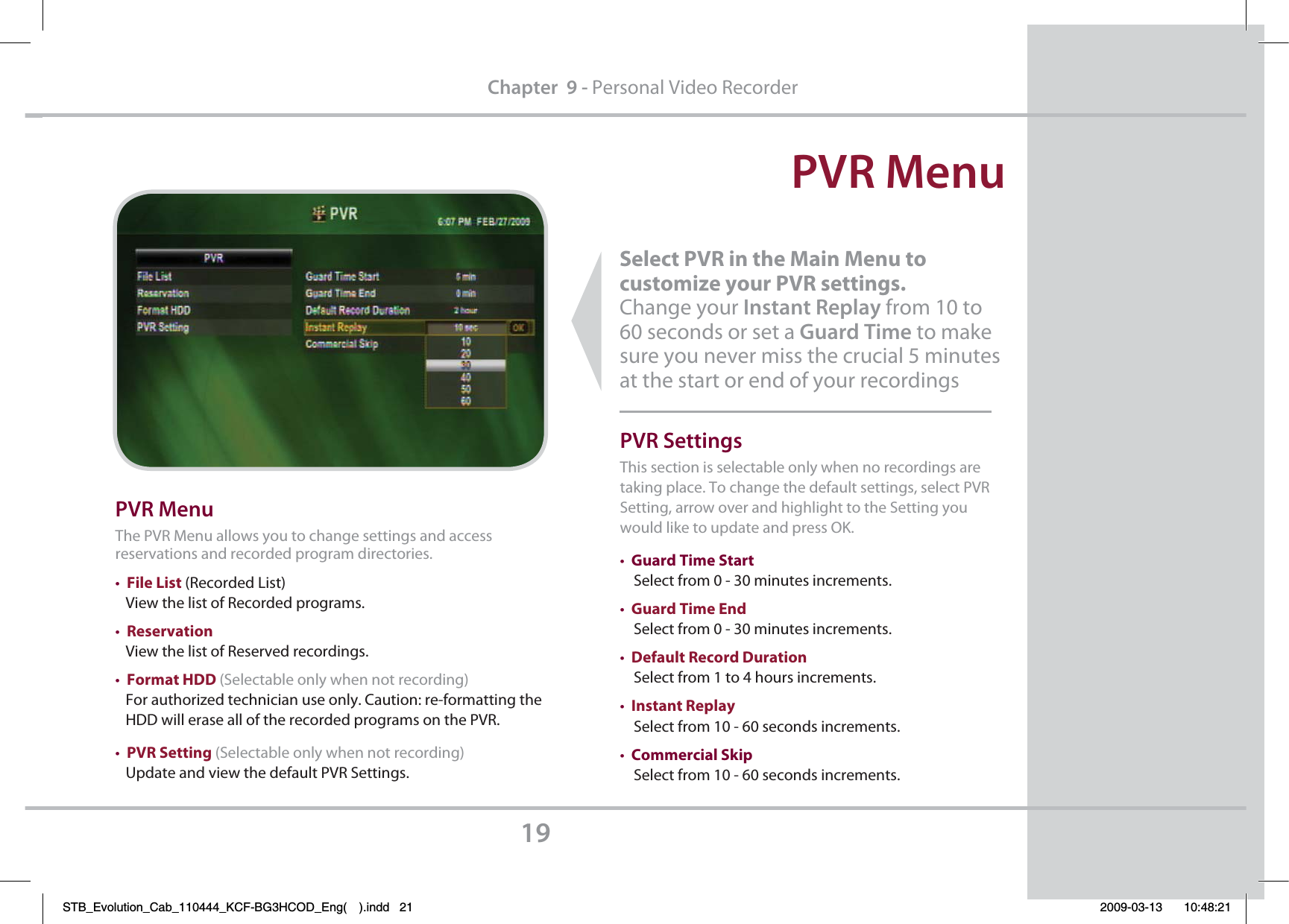 PVR Menu19Chapter  9 - Personal Video RecorderSelect PVR in the Main Menu to         customize your PVR settings.  Change your Instant Replay from 10 to 60 seconds or set a Guard Time to make sure you never miss the crucial 5 minutes at the start or end of your recordings PVR MenuThe PVR Menu allows you to change settings and access reservations and recorded program directories.tFile List (Recorded List)   View the list of Recorded programs.tReservation   View the list of Reserved recordings.tFormat HDD (Selectable only when not recording)   For authorized technician use only. Caution: re-formatting the   HDD will erase all of the recorded programs on the PVR.tPVR Setting (Selectable only when not recording)   Update and view the default PVR Settings.PVR SettingsThis section is selectable only when no recordings are   taking place. To change the default settings, select PVR Setting, arrow over and highlight to the Setting you would like to update and press OK. tGuard Time Start    Select from 0 - 30 minutes increments.tGuard Time End    Select from 0 - 30 minutes increments.tDefault Record Duration     Select from 1 to 4 hours increments.tInstant Replay    Select from 10 - 60 seconds increments.tCommercial Skip     Select from 10 - 60 seconds increments.STB_Evolution_Cab_110444_KCF-BG3HCOD_Eng( ).indd   21 2009-03-13     10:48:21