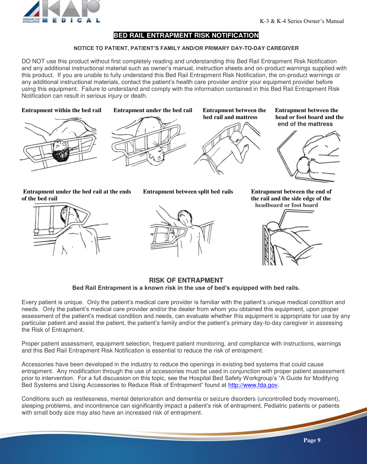                                                                                                          K-3 &amp; K-4 Series Owner’s Manual    Page 9 BED RAIL ENTRAPMENT RISK NOTIFICATION  NOTICE TO PATIENT, PATIENT’S FAMILY AND/OR PRIMARY DAY-TO-DAY CAREGIVER  DO NOT use this product without first completely reading and understanding this Bed Rail Entrapment Risk Notification and any additional instructional material such as owner’s manual, instruction sheets and on-product warnings supplied with this product.  If you are unable to fully understand this Bed Rail Entrapment Risk Notification, the on-product warnings or any additional instructional materials, contact the patient’s health care provider and/or your equipment provider before using this equipment.  Failure to understand and comply with the information contained in this Bed Rail Entrapment Risk Notification can result in serious injury or death.  Entrapment within the bed rail        Entrapment under the bed rail       Entrapment between the      Entrapment between the                                                                                                                           bed rail and mattress            head or foot board and the                                                                                                                                   end of the mattress          Entrapment under the bed rail at the ends        Entrapment between split bed rails            Entrapment between the end of  of the bed rail                                                                                         the rail and the side edge of the                      headboard or foot board                                  RISK OF ENTRAPMENT Bed Rail Entrapment is a known risk in the use of bed’s equipped with bed rails.  Every patient is unique.  Only the patient’s medical care provider is familiar with the patient’s unique medical condition and needs.  Only the patient’s medical care provider and/or the dealer from whom you obtained this equipment, upon proper assessment of the patient’s medical condition and needs, can evaluate whether this equipment is appropriate for use by any particular patient and assist the patient, the patient’s family and/or the patient’s primary day-to-day caregiver in assessing the Risk of Entrapment.  Proper patient assessment, equipment selection, frequent patient monitoring, and compliance with instructions, warnings and this Bed Rail Entrapment Risk Notification is essential to reduce the risk of entrapment.  Accessories have been developed in the industry to reduce the openings in existing bed systems that could cause entrapment.  Any modification through the use of accessories must be used in conjunction with proper patient assessment prior to intervention.  For a full discussion on this topic, see the Hospital Bed Safety Workgroup’s “A Guide for Modifying Bed Systems and Using Accessories to Reduce Risk of Entrapment” found at http://www.fda.gov.  Conditions such as restlessness, mental deterioration and dementia or seizure disorders (uncontrolled body movement), sleeping problems, and incontinence can significantly impact a patient’s risk of entrapment, Pediatric patients or patients with small body size may also have an increased risk of entrapment.    