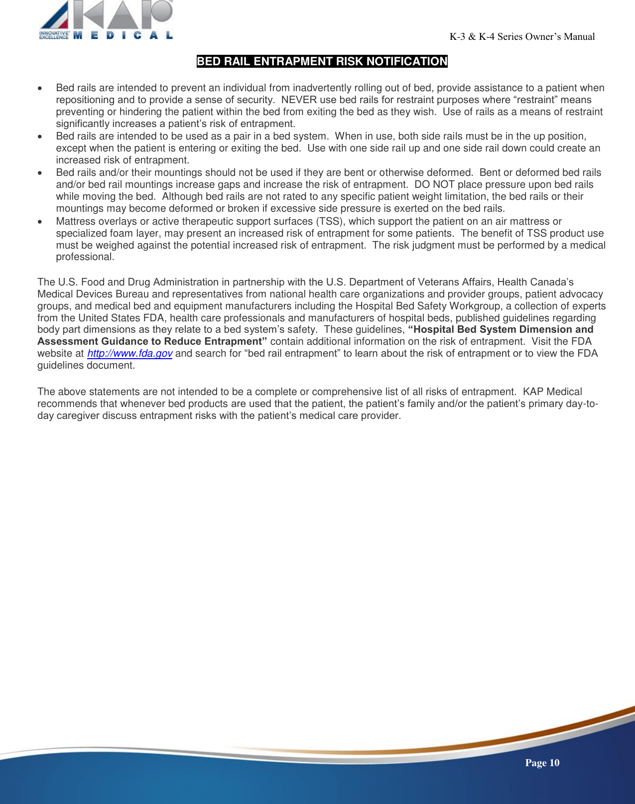                                                                                                           K-3 &amp; K-4 Series Owner’s Manual    Page 10 BED RAIL ENTRAPMENT RISK NOTIFICATION    Bed rails are intended to prevent an individual from inadvertently rolling out of bed, provide assistance to a patient when repositioning and to provide a sense of security.  NEVER use bed rails for restraint purposes where “restraint” means preventing or hindering the patient within the bed from exiting the bed as they wish.  Use of rails as a means of restraint significantly increases a patient’s risk of entrapment.     Bed rails are intended to be used as a pair in a bed system.  When in use, both side rails must be in the up position, except when the patient is entering or exiting the bed.  Use with one side rail up and one side rail down could create an increased risk of entrapment.   Bed rails and/or their mountings should not be used if they are bent or otherwise deformed.  Bent or deformed bed rails and/or bed rail mountings increase gaps and increase the risk of entrapment.  DO NOT place pressure upon bed rails while moving the bed.  Although bed rails are not rated to any specific patient weight limitation, the bed rails or their mountings may become deformed or broken if excessive side pressure is exerted on the bed rails.   Mattress overlays or active therapeutic support surfaces (TSS), which support the patient on an air mattress or specialized foam layer, may present an increased risk of entrapment for some patients.  The benefit of TSS product use must be weighed against the potential increased risk of entrapment.  The risk judgment must be performed by a medical professional.  The U.S. Food and Drug Administration in partnership with the U.S. Department of Veterans Affairs, Health Canada’s Medical Devices Bureau and representatives from national health care organizations and provider groups, patient advocacy groups, and medical bed and equipment manufacturers including the Hospital Bed Safety Workgroup, a collection of experts from the United States FDA, health care professionals and manufacturers of hospital beds, published guidelines regarding body part dimensions as they relate to a bed system’s safety.  These guidelines, “Hospital Bed System Dimension and Assessment Guidance to Reduce Entrapment” contain additional information on the risk of entrapment.  Visit the FDA website at http://www.fda.gov and search for “bed rail entrapment” to learn about the risk of entrapment or to view the FDA guidelines document.  The above statements are not intended to be a complete or comprehensive list of all risks of entrapment.  KAP Medical recommends that whenever bed products are used that the patient, the patient’s family and/or the patient’s primary day-to-day caregiver discuss entrapment risks with the patient’s medical care provider.    
