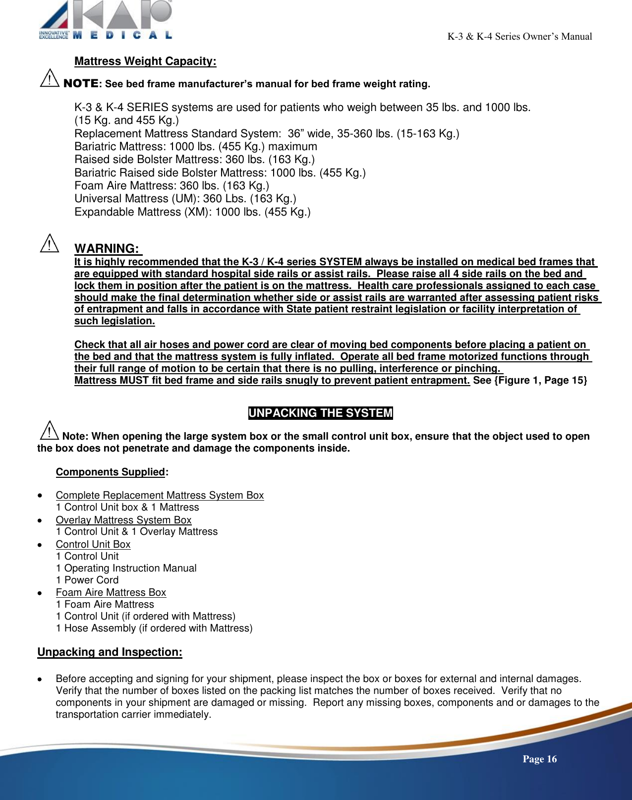                                                                                                           K-3 &amp; K-4 Series Owner’s Manual    Page 16 Mattress Weight Capacity:  NOTE: See bed frame manufacturer’s manual for bed frame weight rating.    K-3 &amp; K-4 SERIES systems are used for patients who weigh between 35 lbs. and 1000 lbs.  (15 Kg. and 455 Kg.) Replacement Mattress Standard System:  36” wide, 35-360 lbs. (15-163 Kg.) Bariatric Mattress: 1000 lbs. (455 Kg.) maximum Raised side Bolster Mattress: 360 lbs. (163 Kg.) Bariatric Raised side Bolster Mattress: 1000 lbs. (455 Kg.) Foam Aire Mattress: 360 lbs. (163 Kg.)   Universal Mattress (UM): 360 Lbs. (163 Kg.)   Expandable Mattress (XM): 1000 lbs. (455 Kg.)     WARNING:  It is highly recommended that the K-3 / K-4 series SYSTEM always be installed on medical bed frames that are equipped with standard hospital side rails or assist rails.  Please raise all 4 side rails on the bed and lock them in position after the patient is on the mattress.  Health care professionals assigned to each case should make the final determination whether side or assist rails are warranted after assessing patient risks of entrapment and falls in accordance with State patient restraint legislation or facility interpretation of such legislation.  Check that all air hoses and power cord are clear of moving bed components before placing a patient on the bed and that the mattress system is fully inflated.  Operate all bed frame motorized functions through their full range of motion to be certain that there is no pulling, interference or pinching.  Mattress MUST fit bed frame and side rails snugly to prevent patient entrapment. See {Figure 1, Page 15}   UNPACKING THE SYSTEM  Note: When opening the large system box or the small control unit box, ensure that the object used to open the box does not penetrate and damage the components inside.  Components Supplied:   Complete Replacement Mattress System Box 1 Control Unit box &amp; 1 Mattress  Overlay Mattress System Box 1 Control Unit &amp; 1 Overlay Mattress  Control Unit Box 1 Control Unit 1 Operating Instruction Manual 1 Power Cord  Foam Aire Mattress Box 1 Foam Aire Mattress 1 Control Unit (if ordered with Mattress) 1 Hose Assembly (if ordered with Mattress)  Unpacking and Inspection:   Before accepting and signing for your shipment, please inspect the box or boxes for external and internal damages.  Verify that the number of boxes listed on the packing list matches the number of boxes received.  Verify that no components in your shipment are damaged or missing.  Report any missing boxes, components and or damages to the transportation carrier immediately.  