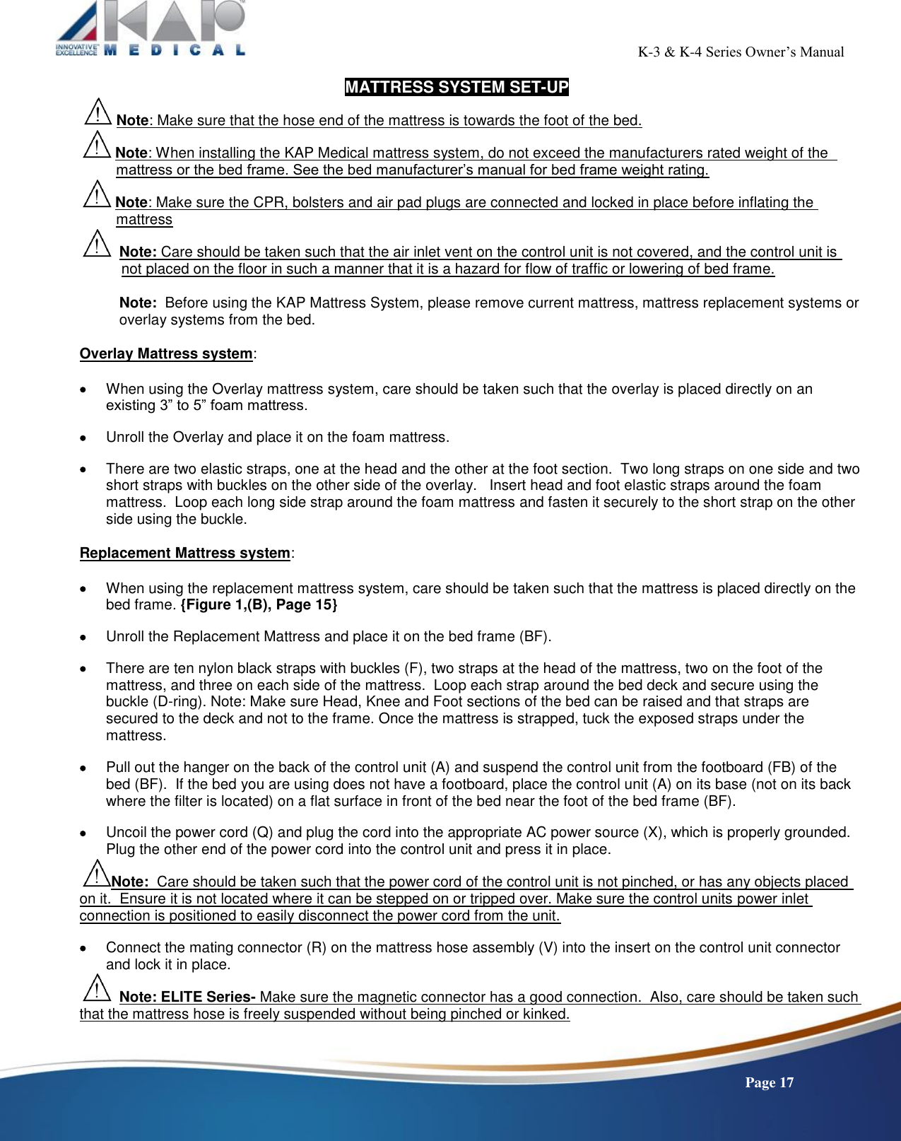                                                                                                          K-3 &amp; K-4 Series Owner’s Manual    Page 17 MATTRESS SYSTEM SET-UP  Note: Make sure that the hose end of the mattress is towards the foot of the bed.  Note: When installing the KAP Medical mattress system, do not exceed the manufacturers rated weight of the            mattress or the bed frame. See the bed manufacturer’s manual for bed frame weight rating.  Note: Make sure the CPR, bolsters and air pad plugs are connected and locked in place before inflating the           mattress   Note: Care should be taken such that the air inlet vent on the control unit is not covered, and the control unit is            not placed on the floor in such a manner that it is a hazard for flow of traffic or lowering of bed frame.  Note:  Before using the KAP Mattress System, please remove current mattress, mattress replacement systems or overlay systems from the bed.  Overlay Mattress system:    When using the Overlay mattress system, care should be taken such that the overlay is placed directly on an existing 3” to 5” foam mattress.   Unroll the Overlay and place it on the foam mattress.    There are two elastic straps, one at the head and the other at the foot section.  Two long straps on one side and two short straps with buckles on the other side of the overlay.   Insert head and foot elastic straps around the foam mattress.  Loop each long side strap around the foam mattress and fasten it securely to the short strap on the other side using the buckle.  Replacement Mattress system:    When using the replacement mattress system, care should be taken such that the mattress is placed directly on the bed frame. {Figure 1,(B), Page 15}   Unroll the Replacement Mattress and place it on the bed frame (BF).    There are ten nylon black straps with buckles (F), two straps at the head of the mattress, two on the foot of the mattress, and three on each side of the mattress.  Loop each strap around the bed deck and secure using the buckle (D-ring). Note: Make sure Head, Knee and Foot sections of the bed can be raised and that straps are secured to the deck and not to the frame. Once the mattress is strapped, tuck the exposed straps under the mattress.   Pull out the hanger on the back of the control unit (A) and suspend the control unit from the footboard (FB) of the bed (BF).  If the bed you are using does not have a footboard, place the control unit (A) on its base (not on its back where the filter is located) on a flat surface in front of the bed near the foot of the bed frame (BF).    Uncoil the power cord (Q) and plug the cord into the appropriate AC power source (X), which is properly grounded.  Plug the other end of the power cord into the control unit and press it in place. Note:  Care should be taken such that the power cord of the control unit is not pinched, or has any objects placed on it.  Ensure it is not located where it can be stepped on or tripped over. Make sure the control units power inlet connection is positioned to easily disconnect the power cord from the unit.   Connect the mating connector (R) on the mattress hose assembly (V) into the insert on the control unit connector and lock it in place.     Note: ELITE Series- Make sure the magnetic connector has a good connection.  Also, care should be taken such that the mattress hose is freely suspended without being pinched or kinked.   
