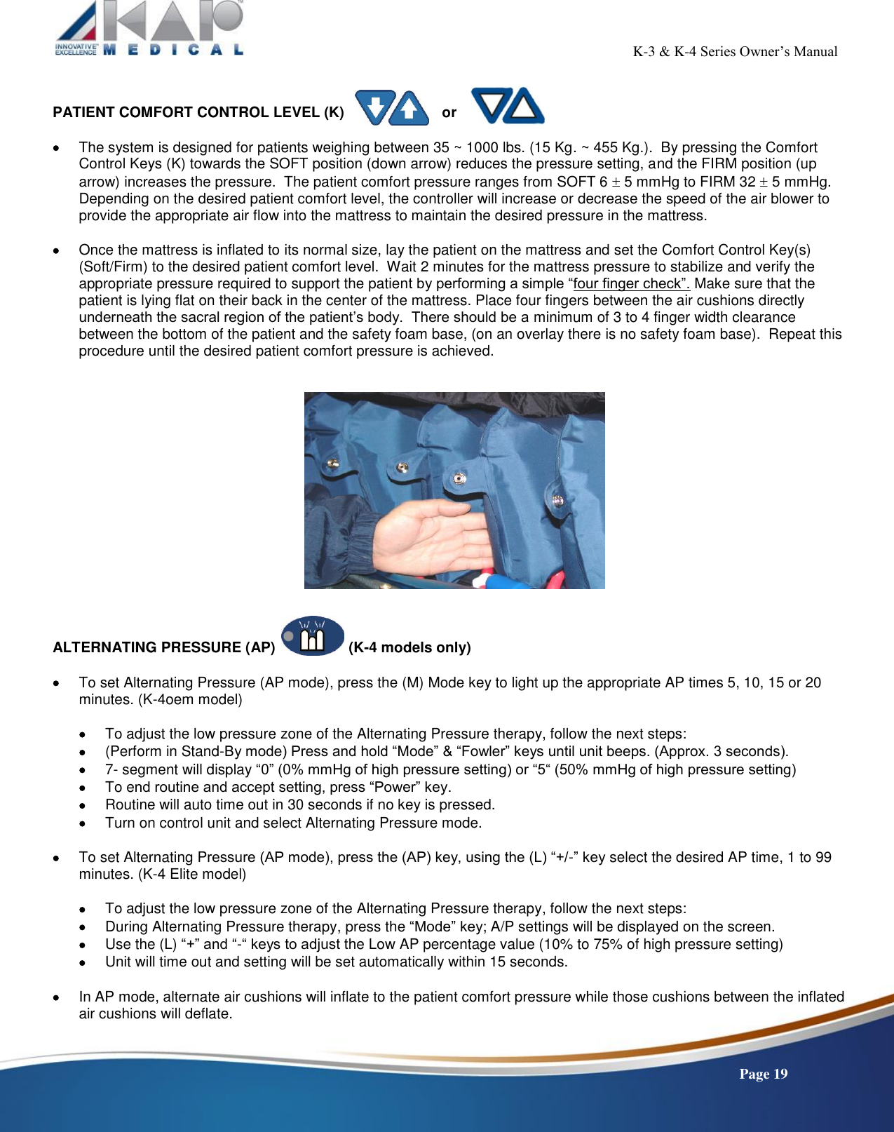                                                                                                           K-3 &amp; K-4 Series Owner’s Manual    Page 19   PATIENT COMFORT CONTROL LEVEL (K)                        or   The system is designed for patients weighing between 35 ~ 1000 lbs. (15 Kg. ~ 455 Kg.).  By pressing the Comfort Control Keys (K) towards the SOFT position (down arrow) reduces the pressure setting, and the FIRM position (up arrow) increases the pressure.  The patient comfort pressure ranges from SOFT 6  5 mmHg to FIRM 32  5 mmHg. Depending on the desired patient comfort level, the controller will increase or decrease the speed of the air blower to provide the appropriate air flow into the mattress to maintain the desired pressure in the mattress.   Once the mattress is inflated to its normal size, lay the patient on the mattress and set the Comfort Control Key(s) (Soft/Firm) to the desired patient comfort level.  Wait 2 minutes for the mattress pressure to stabilize and verify the appropriate pressure required to support the patient by performing a simple “four finger check”. Make sure that the patient is lying flat on their back in the center of the mattress. Place four fingers between the air cushions directly underneath the sacral region of the patient’s body.  There should be a minimum of 3 to 4 finger width clearance between the bottom of the patient and the safety foam base, (on an overlay there is no safety foam base).  Repeat this procedure until the desired patient comfort pressure is achieved.        ALTERNATING PRESSURE (AP)                  (K-4 models only)   To set Alternating Pressure (AP mode), press the (M) Mode key to light up the appropriate AP times 5, 10, 15 or 20 minutes. (K-4oem model)   To adjust the low pressure zone of the Alternating Pressure therapy, follow the next steps:  (Perform in Stand-By mode) Press and hold “Mode” &amp; “Fowler” keys until unit beeps. (Approx. 3 seconds).   7- segment will display “0” (0% mmHg of high pressure setting) or “5“ (50% mmHg of high pressure setting)  To end routine and accept setting, press “Power” key.  Routine will auto time out in 30 seconds if no key is pressed.  Turn on control unit and select Alternating Pressure mode.   To set Alternating Pressure (AP mode), press the (AP) key, using the (L) “+/-” key select the desired AP time, 1 to 99 minutes. (K-4 Elite model)   To adjust the low pressure zone of the Alternating Pressure therapy, follow the next steps:  During Alternating Pressure therapy, press the “Mode” key; A/P settings will be displayed on the screen.  Use the (L) “+” and “-“ keys to adjust the Low AP percentage value (10% to 75% of high pressure setting)  Unit will time out and setting will be set automatically within 15 seconds.   In AP mode, alternate air cushions will inflate to the patient comfort pressure while those cushions between the inflated air cushions will deflate.  